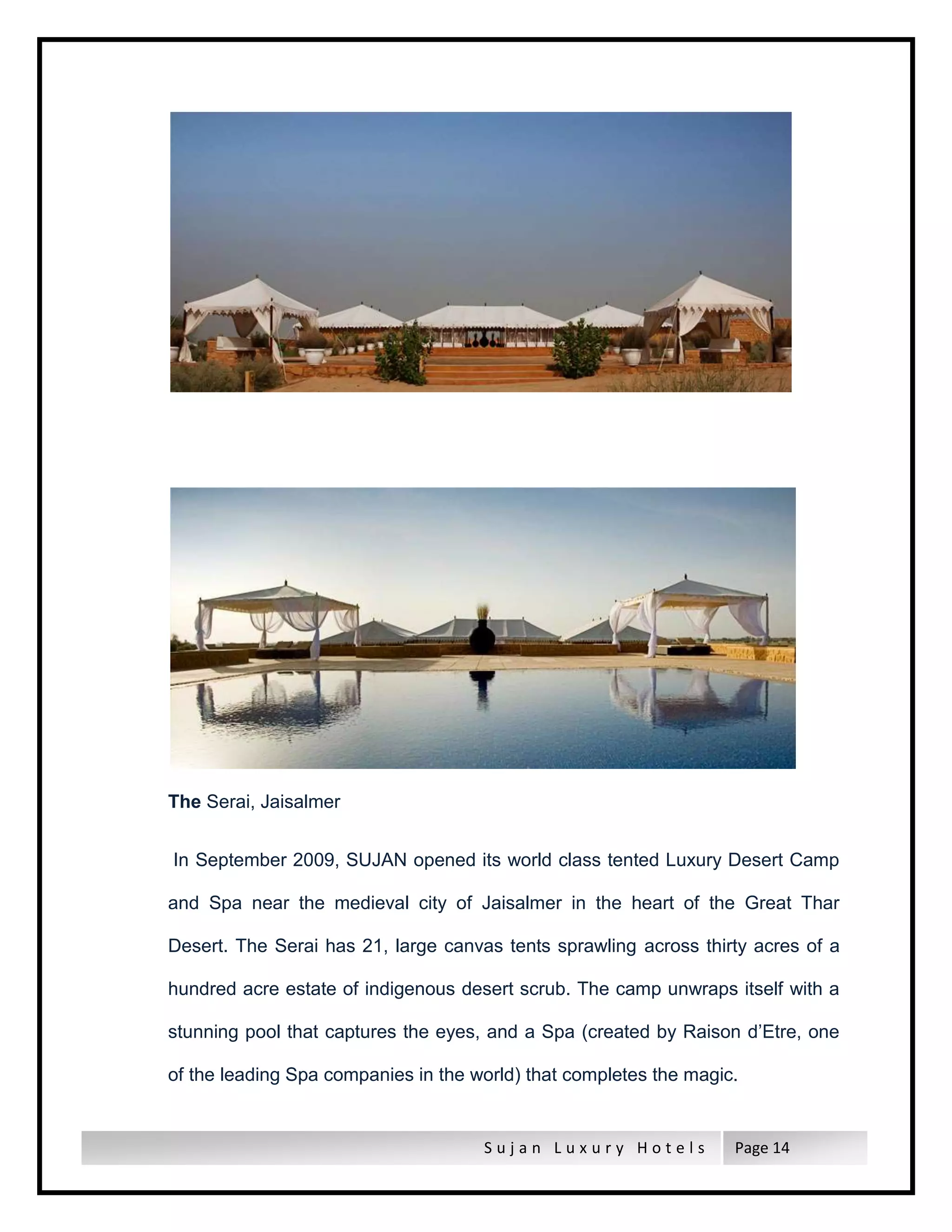 S u j a n L u x u r y H o t e l s Page 14
The Serai, Jaisalmer
In September 2009, SUJAN opened its world class tented Luxury Desert Camp
and Spa near the medieval city of Jaisalmer in the heart of the Great Thar
Desert. The Serai has 21, large canvas tents sprawling across thirty acres of a
hundred acre estate of indigenous desert scrub. The camp unwraps itself with a
stunning pool that captures the eyes, and a Spa (created by Raison d’Etre, one
of the leading Spa companies in the world) that completes the magic.
 