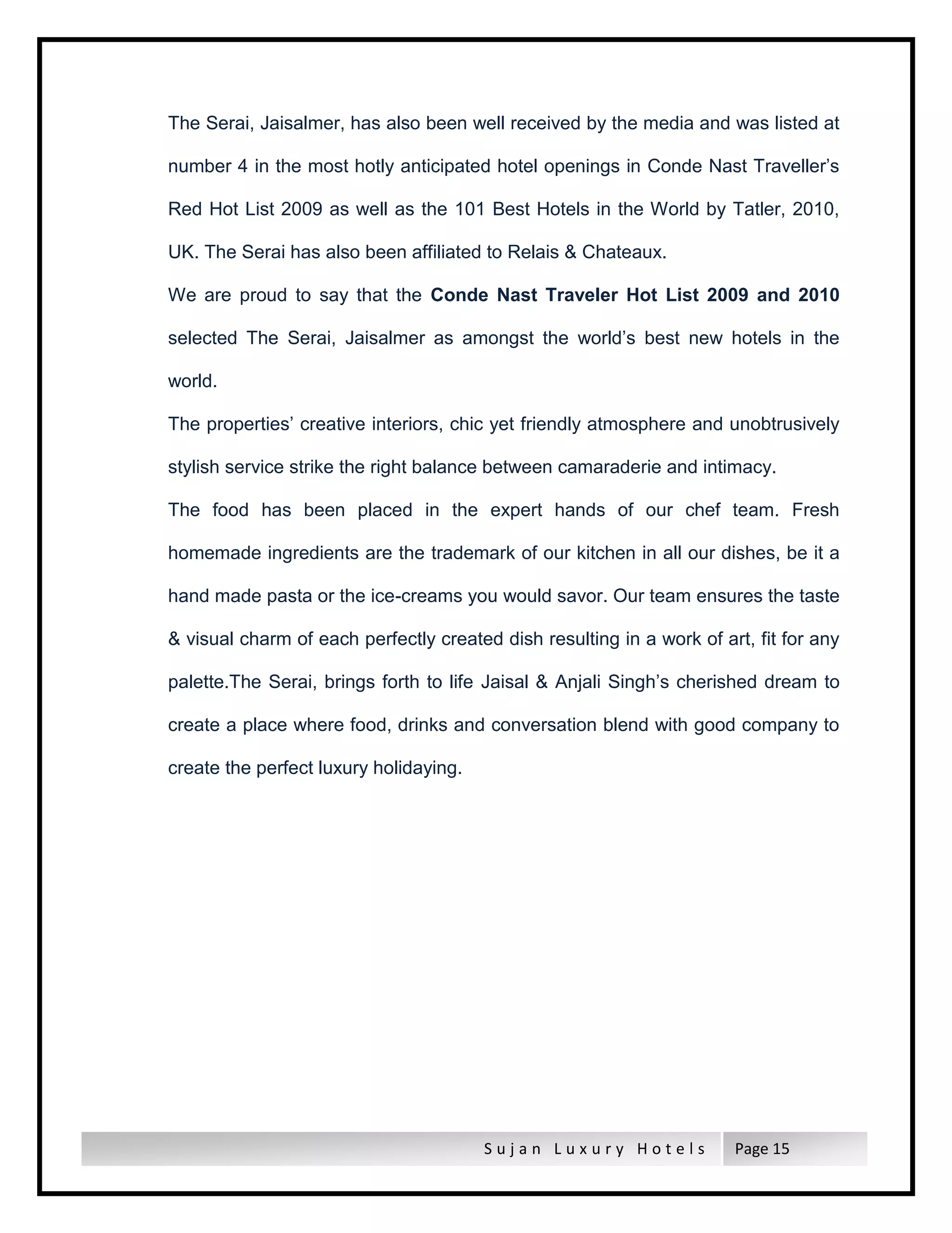 S u j a n L u x u r y H o t e l s Page 15
The Serai, Jaisalmer, has also been well received by the media and was listed at
number 4 in the most hotly anticipated hotel openings in Conde Nast Traveller’s
Red Hot List 2009 as well as the 101 Best Hotels in the World by Tatler, 2010,
UK. The Serai has also been affiliated to Relais & Chateaux.
We are proud to say that the Conde Nast Traveler Hot List 2009 and 2010
selected The Serai, Jaisalmer as amongst the world’s best new hotels in the
world.
The properties’ creative interiors, chic yet friendly atmosphere and unobtrusively
stylish service strike the right balance between camaraderie and intimacy.
The food has been placed in the expert hands of our chef team. Fresh
homemade ingredients are the trademark of our kitchen in all our dishes, be it a
hand made pasta or the ice-creams you would savor. Our team ensures the taste
& visual charm of each perfectly created dish resulting in a work of art, fit for any
palette.The Serai, brings forth to life Jaisal & Anjali Singh’s cherished dream to
create a place where food, drinks and conversation blend with good company to
create the perfect luxury holidaying.
 