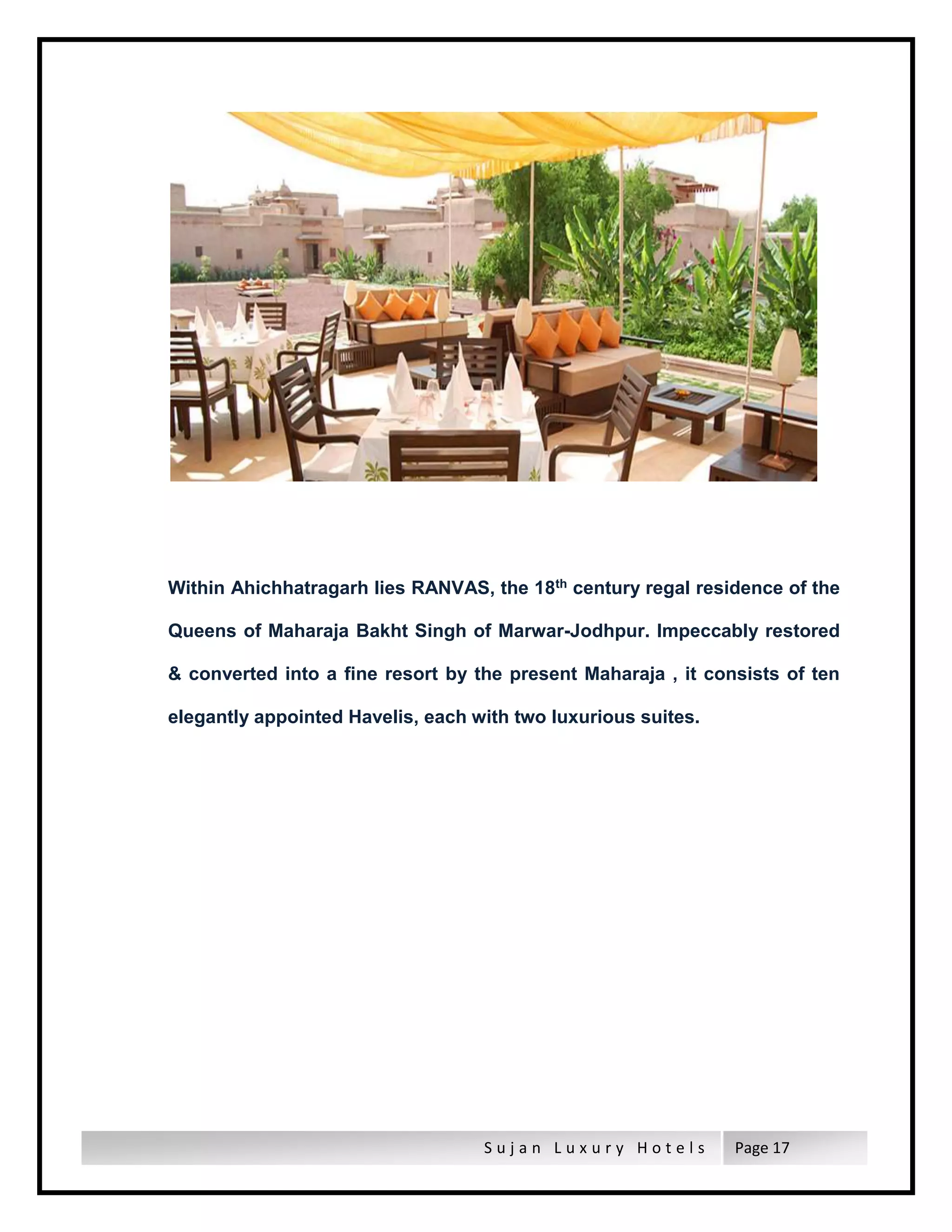 S u j a n L u x u r y H o t e l s Page 17
Within Ahichhatragarh lies RANVAS, the 18th century regal residence of the
Queens of Maharaja Bakht Singh of Marwar-Jodhpur. Impeccably restored
& converted into a fine resort by the present Maharaja , it consists of ten
elegantly appointed Havelis, each with two luxurious suites.
 