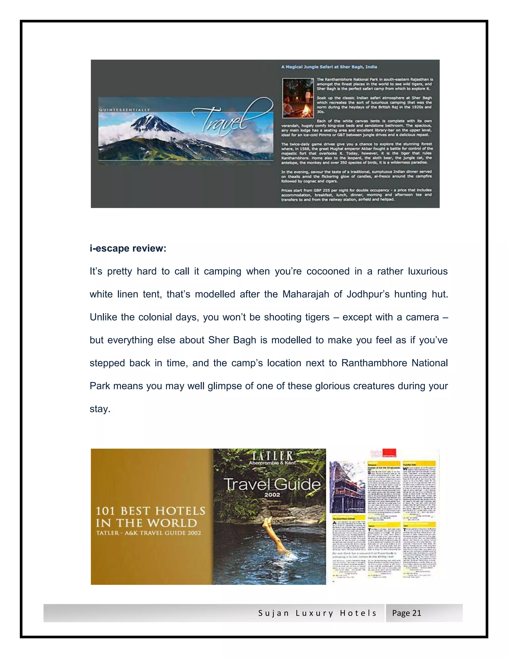 S u j a n L u x u r y H o t e l s Page 21
i-escape review:
It’s pretty hard to call it camping when you’re cocooned in a rather luxurious
white linen tent, that’s modelled after the Maharajah of Jodhpur’s hunting hut.
Unlike the colonial days, you won’t be shooting tigers – except with a camera –
but everything else about Sher Bagh is modelled to make you feel as if you’ve
stepped back in time, and the camp’s location next to Ranthambhore National
Park means you may well glimpse of one of these glorious creatures during your
stay.
 
