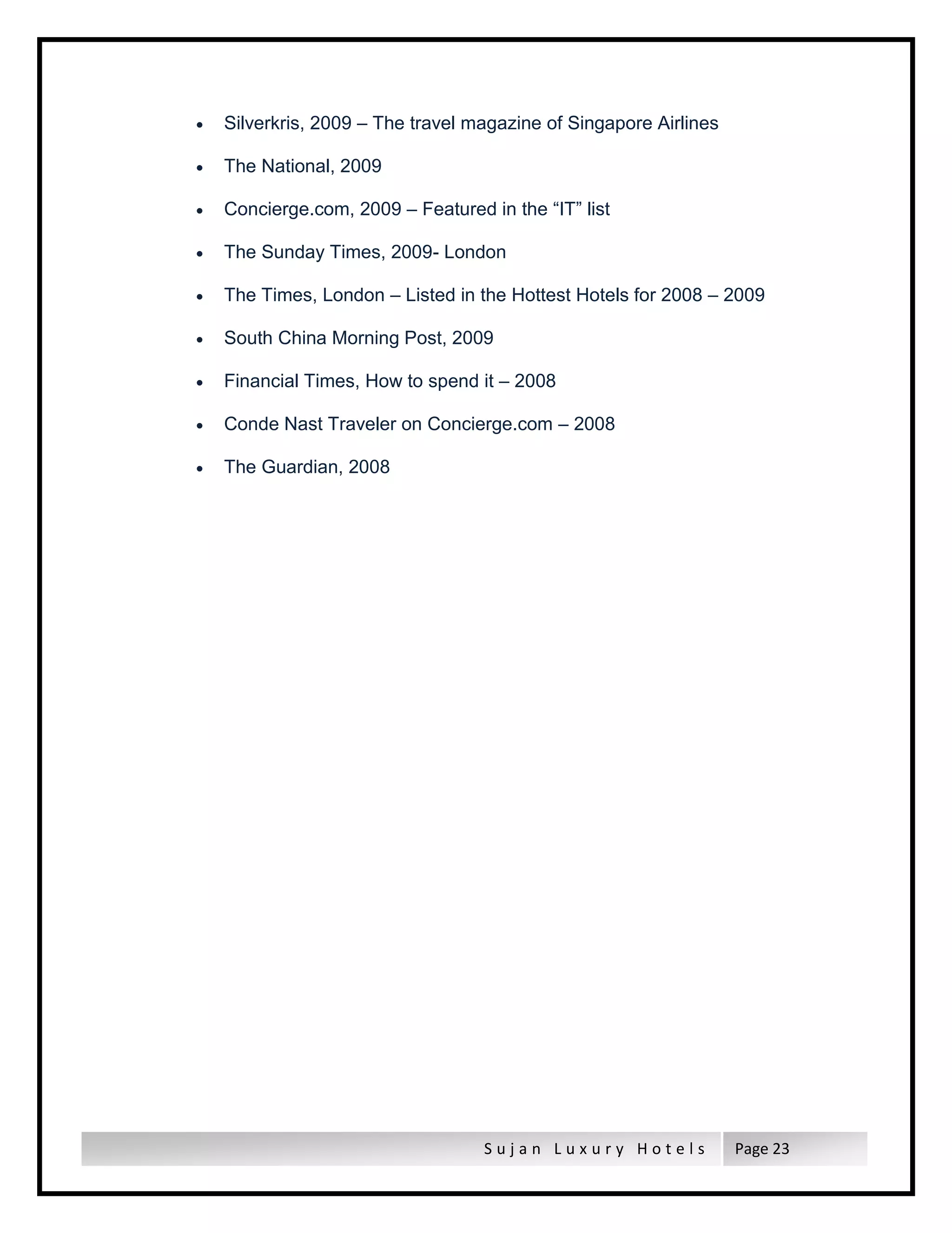S u j a n L u x u r y H o t e l s Page 23
 Silverkris, 2009 – The travel magazine of Singapore Airlines
 The National, 2009
 Concierge.com, 2009 – Featured in the “IT” list
 The Sunday Times, 2009- London
 The Times, London – Listed in the Hottest Hotels for 2008 – 2009
 South China Morning Post, 2009
 Financial Times, How to spend it – 2008
 Conde Nast Traveler on Concierge.com – 2008
 The Guardian, 2008
 