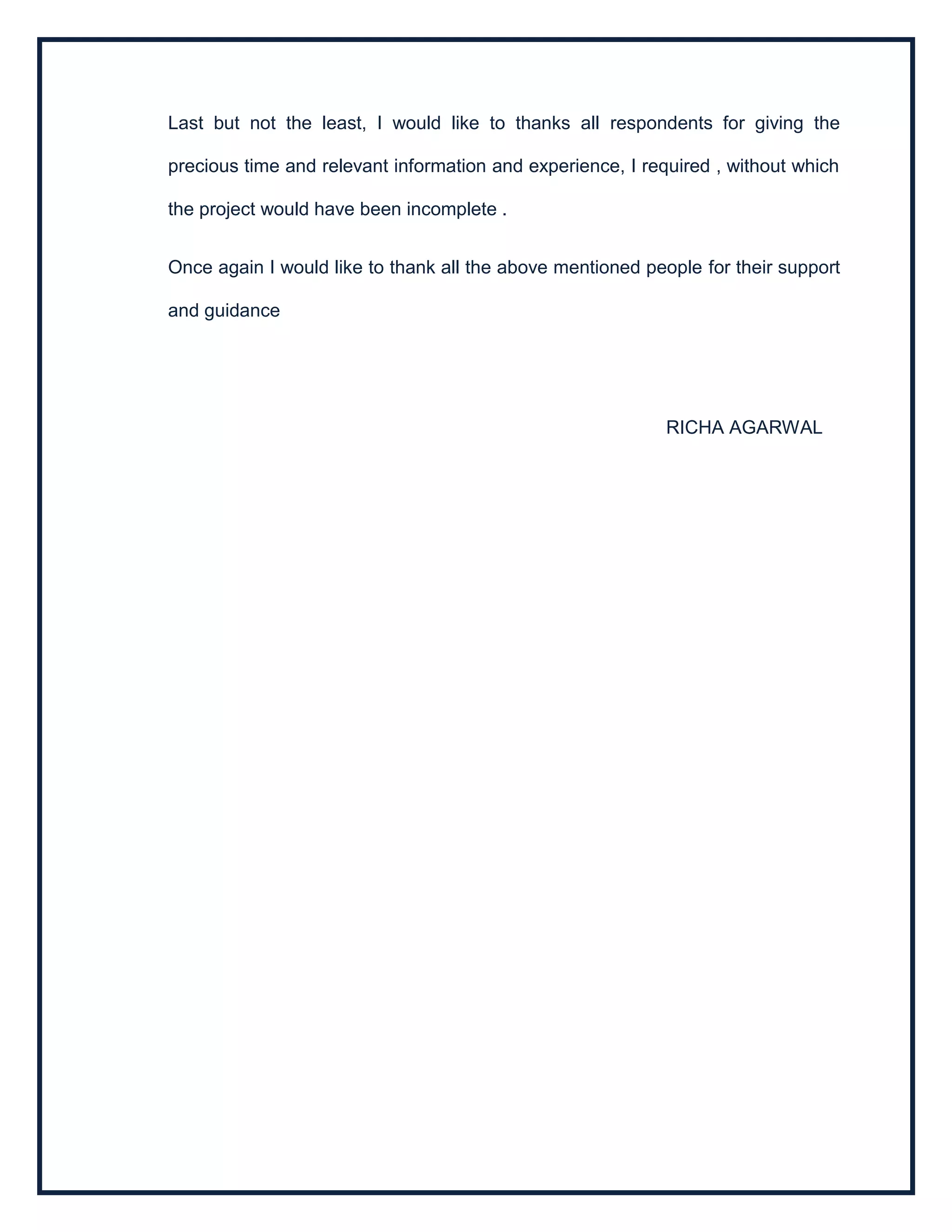 Last but not the least, I would like to thanks all respondents for giving the
precious time and relevant information and experience, I required , without which
the project would have been incomplete .
Once again I would like to thank all the above mentioned people for their support
and guidance
RICHA AGARWAL
 