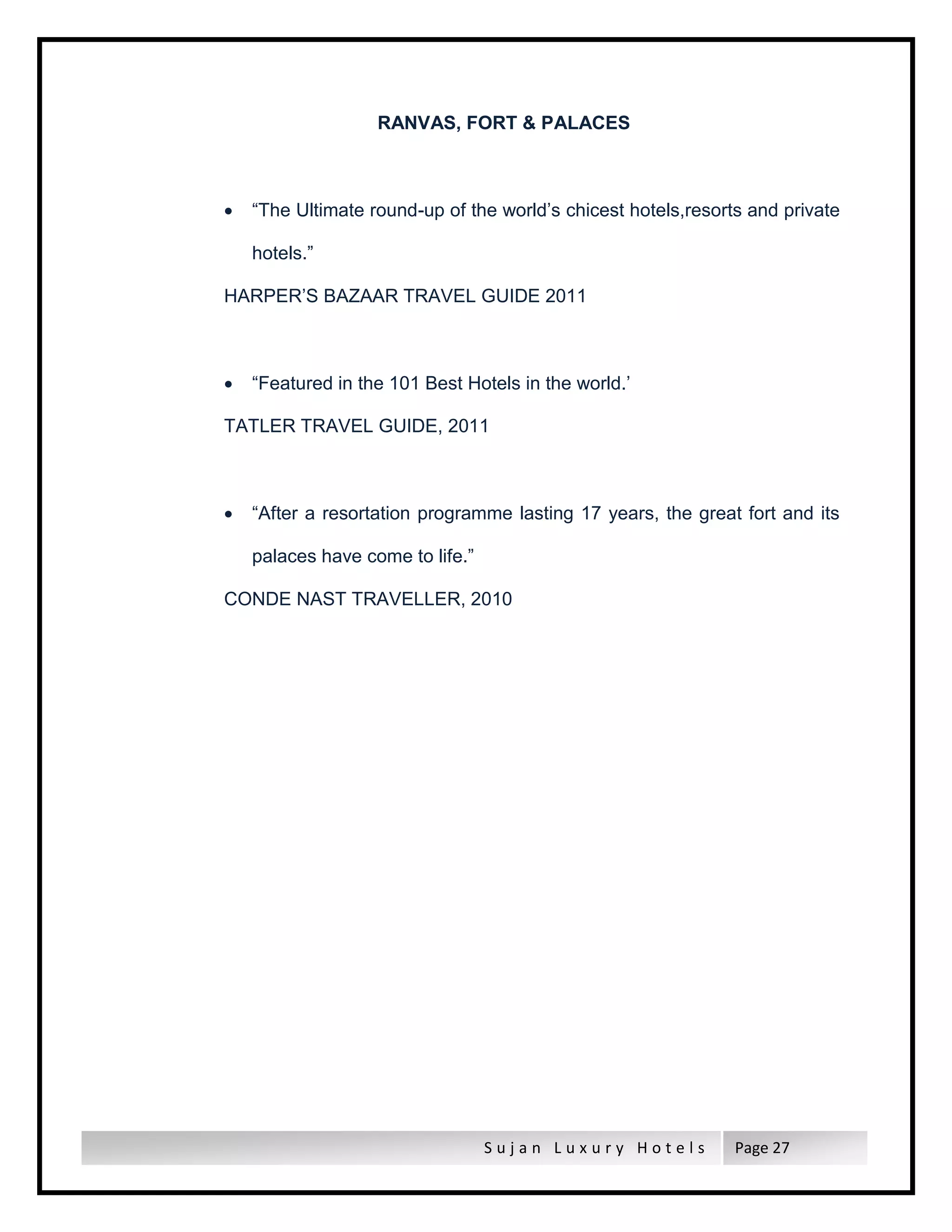 S u j a n L u x u r y H o t e l s Page 27
RANVAS, FORT & PALACES
 “The Ultimate round-up of the world’s chicest hotels,resorts and private
hotels.”
HARPER’S BAZAAR TRAVEL GUIDE 2011
 “Featured in the 101 Best Hotels in the world.’
TATLER TRAVEL GUIDE, 2011
 “After a resortation programme lasting 17 years, the great fort and its
palaces have come to life.”
CONDE NAST TRAVELLER, 2010
 