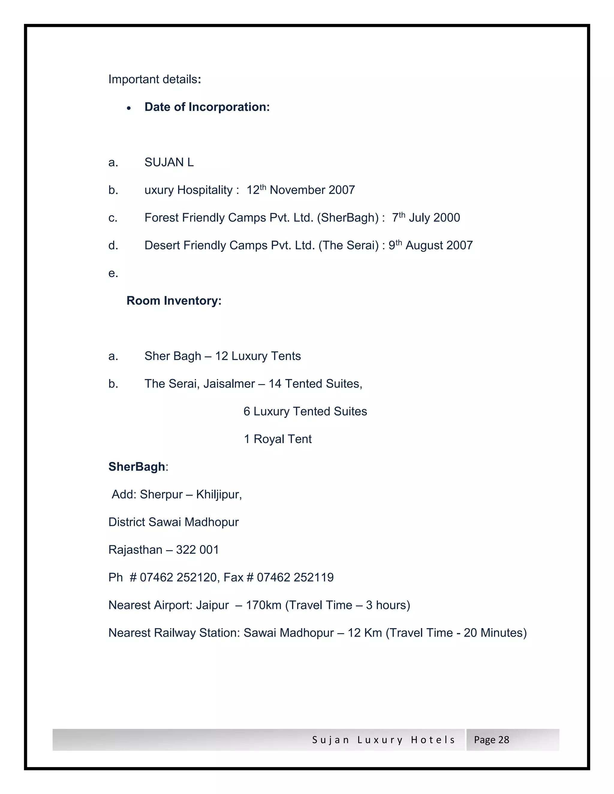 S u j a n L u x u r y H o t e l s Page 28
Important details:
 Date of Incorporation:
a. SUJAN L
b. uxury Hospitality : 12th November 2007
c. Forest Friendly Camps Pvt. Ltd. (SherBagh) : 7th July 2000
d. Desert Friendly Camps Pvt. Ltd. (The Serai) : 9th August 2007
e.
Room Inventory:
a. Sher Bagh – 12 Luxury Tents
b. The Serai, Jaisalmer – 14 Tented Suites,
6 Luxury Tented Suites
1 Royal Tent
SherBagh:
Add: Sherpur – Khiljipur,
District Sawai Madhopur
Rajasthan – 322 001
Ph # 07462 252120, Fax # 07462 252119
Nearest Airport: Jaipur – 170km (Travel Time – 3 hours)
Nearest Railway Station: Sawai Madhopur – 12 Km (Travel Time - 20 Minutes)
 