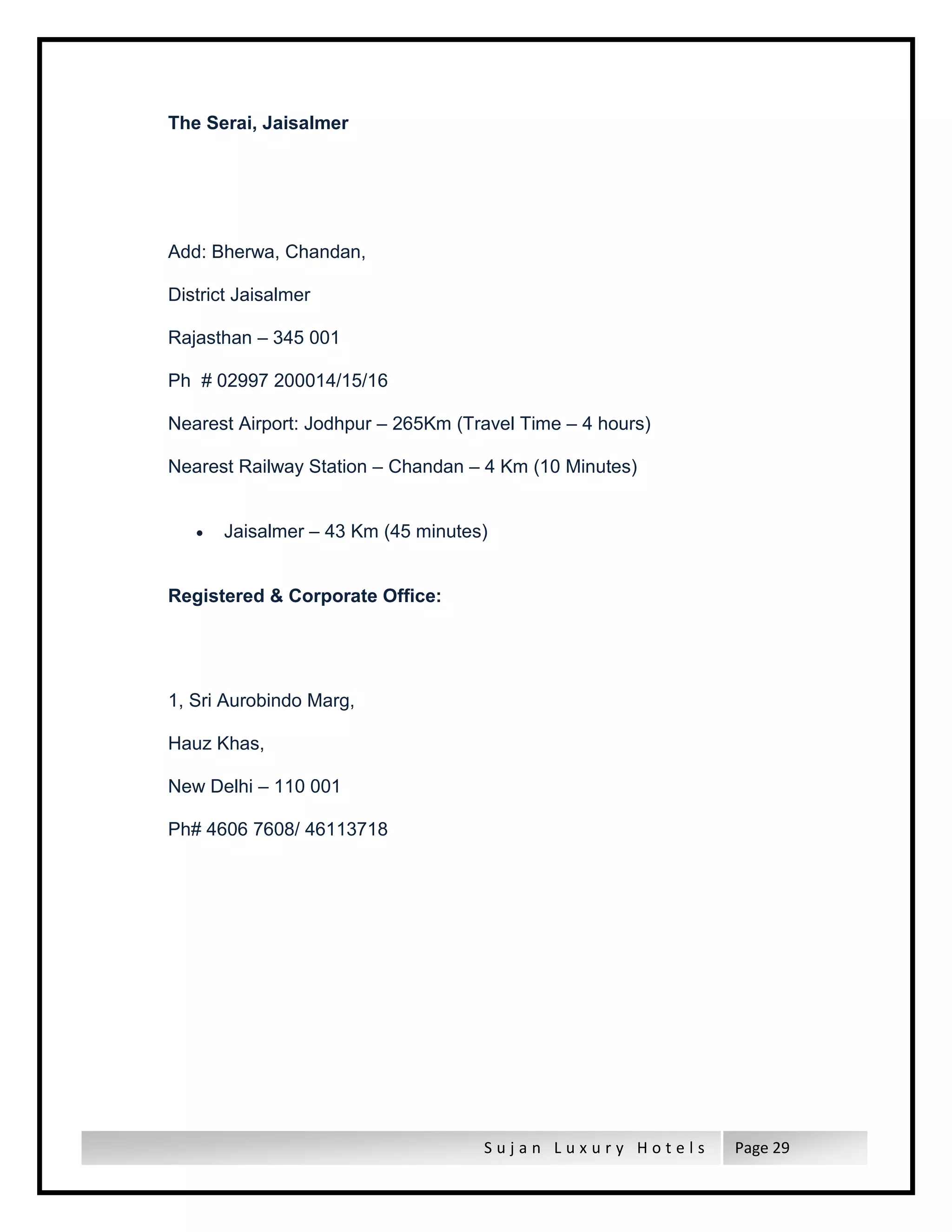 S u j a n L u x u r y H o t e l s Page 29
The Serai, Jaisalmer
Add: Bherwa, Chandan,
District Jaisalmer
Rajasthan – 345 001
Ph # 02997 200014/15/16
Nearest Airport: Jodhpur – 265Km (Travel Time – 4 hours)
Nearest Railway Station – Chandan – 4 Km (10 Minutes)
 Jaisalmer – 43 Km (45 minutes)
Registered & Corporate Office:
1, Sri Aurobindo Marg,
Hauz Khas,
New Delhi – 110 001
Ph# 4606 7608/ 46113718
 