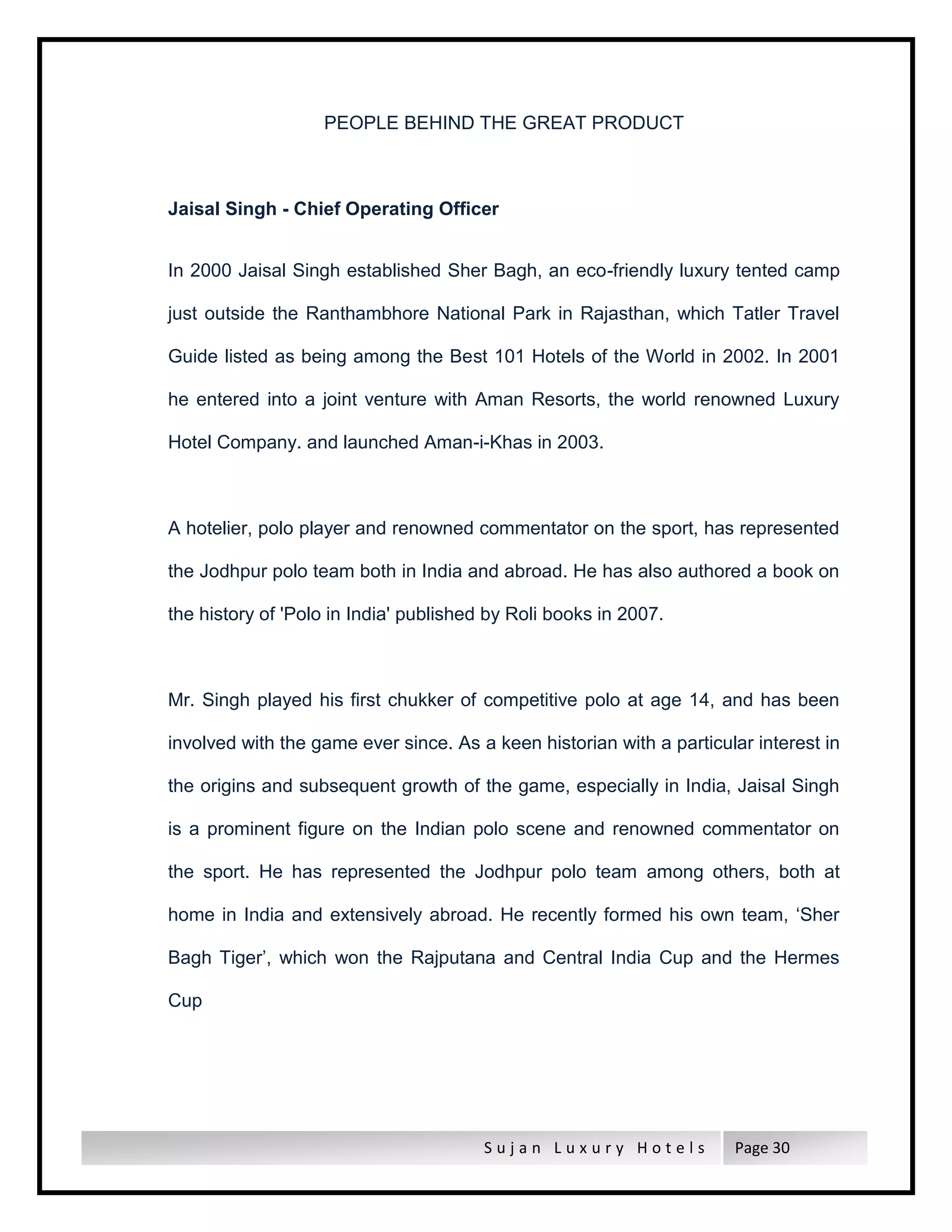 S u j a n L u x u r y H o t e l s Page 30
PEOPLE BEHIND THE GREAT PRODUCT
Jaisal Singh - Chief Operating Officer
In 2000 Jaisal Singh established Sher Bagh, an eco-friendly luxury tented camp
just outside the Ranthambhore National Park in Rajasthan, which Tatler Travel
Guide listed as being among the Best 101 Hotels of the World in 2002. In 2001
he entered into a joint venture with Aman Resorts, the world renowned Luxury
Hotel Company. and launched Aman-i-Khas in 2003.
A hotelier, polo player and renowned commentator on the sport, has represented
the Jodhpur polo team both in India and abroad. He has also authored a book on
the history of 'Polo in India' published by Roli books in 2007.
Mr. Singh played his first chukker of competitive polo at age 14, and has been
involved with the game ever since. As a keen historian with a particular interest in
the origins and subsequent growth of the game, especially in India, Jaisal Singh
is a prominent figure on the Indian polo scene and renowned commentator on
the sport. He has represented the Jodhpur polo team among others, both at
home in India and extensively abroad. He recently formed his own team, ‘Sher
Bagh Tiger’, which won the Rajputana and Central India Cup and the Hermes
Cup
 