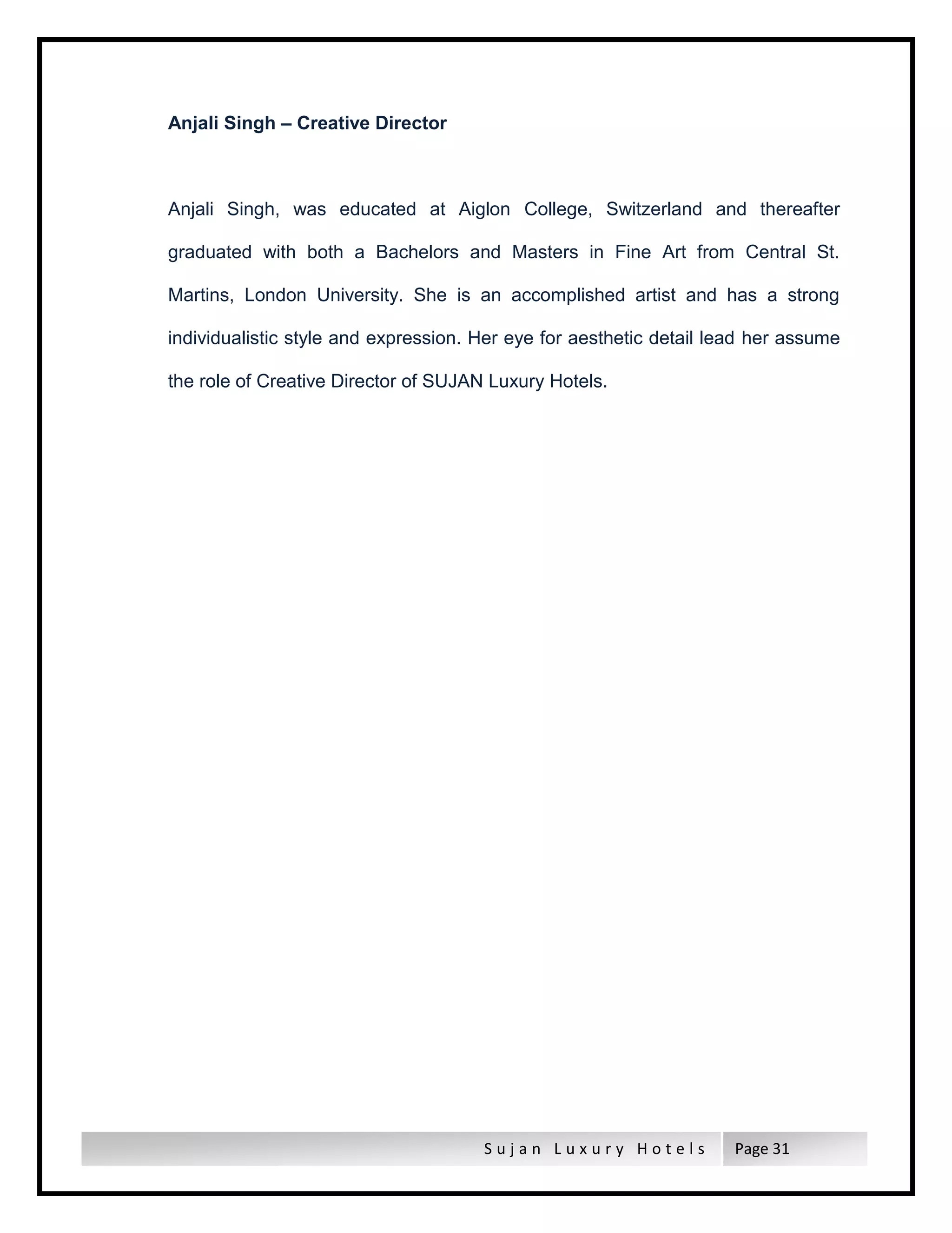 S u j a n L u x u r y H o t e l s Page 31
Anjali Singh – Creative Director
Anjali Singh, was educated at Aiglon College, Switzerland and thereafter
graduated with both a Bachelors and Masters in Fine Art from Central St.
Martins, London University. She is an accomplished artist and has a strong
individualistic style and expression. Her eye for aesthetic detail lead her assume
the role of Creative Director of SUJAN Luxury Hotels.
 
