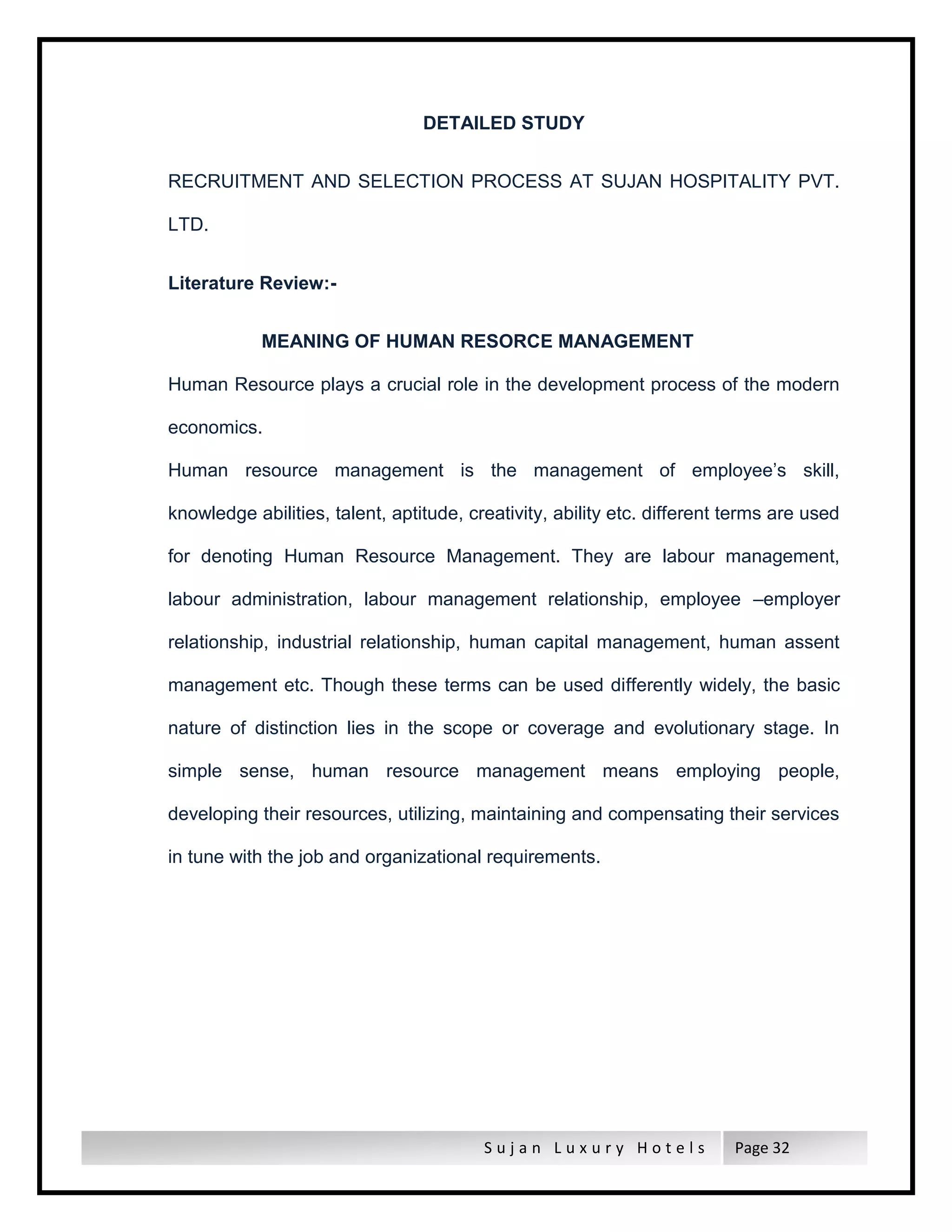 S u j a n L u x u r y H o t e l s Page 32
DETAILED STUDY
RECRUITMENT AND SELECTION PROCESS AT SUJAN HOSPITALITY PVT.
LTD.
Literature Review:-
MEANING OF HUMAN RESORCE MANAGEMENT
Human Resource plays a crucial role in the development process of the modern
economics.
Human resource management is the management of employee’s skill,
knowledge abilities, talent, aptitude, creativity, ability etc. different terms are used
for denoting Human Resource Management. They are labour management,
labour administration, labour management relationship, employee –employer
relationship, industrial relationship, human capital management, human assent
management etc. Though these terms can be used differently widely, the basic
nature of distinction lies in the scope or coverage and evolutionary stage. In
simple sense, human resource management means employing people,
developing their resources, utilizing, maintaining and compensating their services
in tune with the job and organizational requirements.
 