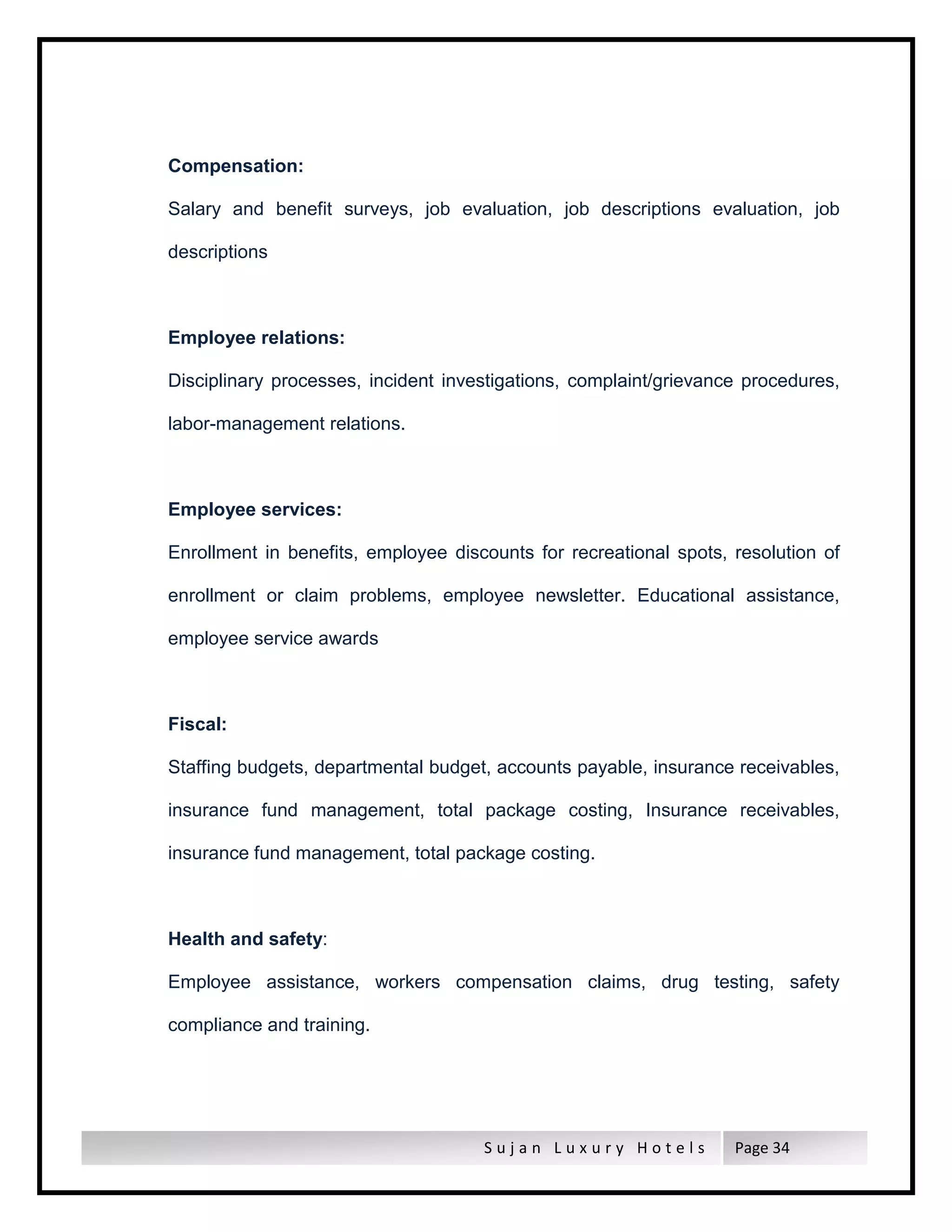 S u j a n L u x u r y H o t e l s Page 34
Compensation:
Salary and benefit surveys, job evaluation, job descriptions evaluation, job
descriptions
Employee relations:
Disciplinary processes, incident investigations, complaint/grievance procedures,
labor-management relations.
Employee services:
Enrollment in benefits, employee discounts for recreational spots, resolution of
enrollment or claim problems, employee newsletter. Educational assistance,
employee service awards
Fiscal:
Staffing budgets, departmental budget, accounts payable, insurance receivables,
insurance fund management, total package costing, Insurance receivables,
insurance fund management, total package costing.
Health and safety:
Employee assistance, workers compensation claims, drug testing, safety
compliance and training.
 
