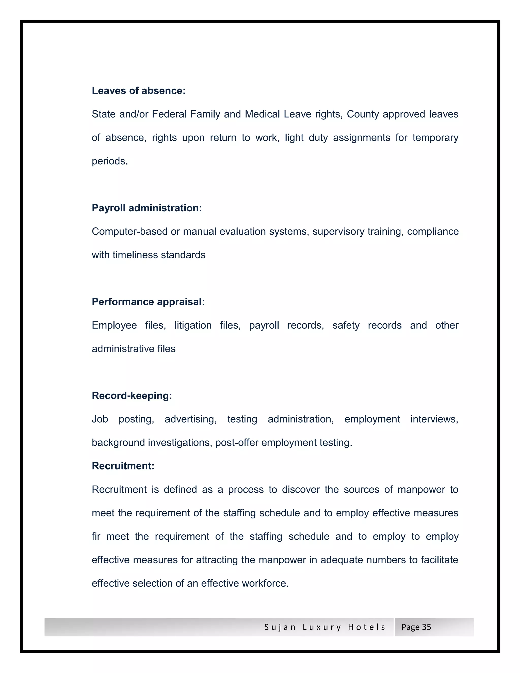 S u j a n L u x u r y H o t e l s Page 35
Leaves of absence:
State and/or Federal Family and Medical Leave rights, County approved leaves
of absence, rights upon return to work, light duty assignments for temporary
periods.
Payroll administration:
Computer-based or manual evaluation systems, supervisory training, compliance
with timeliness standards
Performance appraisal:
Employee files, litigation files, payroll records, safety records and other
administrative files
Record-keeping:
Job posting, advertising, testing administration, employment interviews,
background investigations, post-offer employment testing.
Recruitment:
Recruitment is defined as a process to discover the sources of manpower to
meet the requirement of the staffing schedule and to employ effective measures
fir meet the requirement of the staffing schedule and to employ to employ
effective measures for attracting the manpower in adequate numbers to facilitate
effective selection of an effective workforce.
 