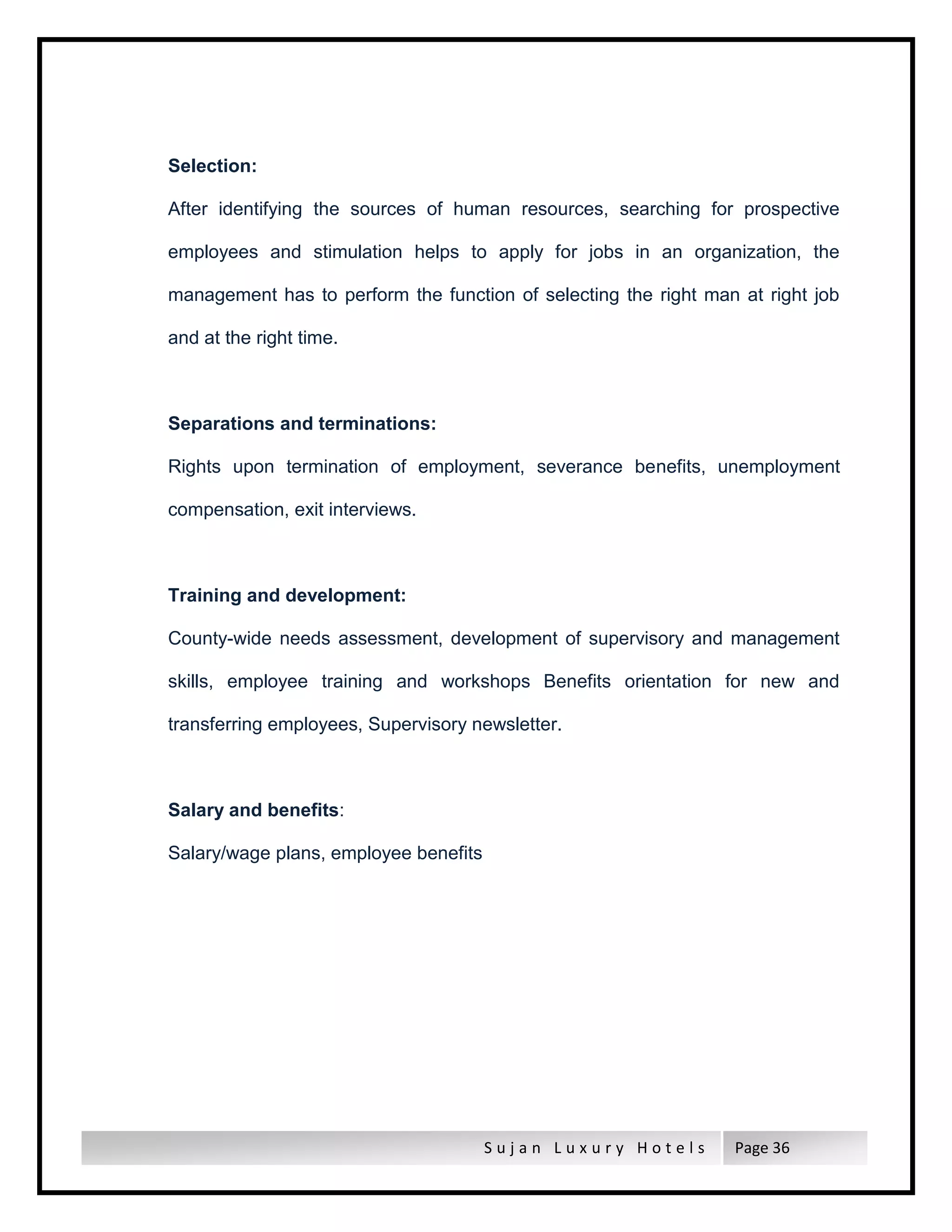 S u j a n L u x u r y H o t e l s Page 36
Selection:
After identifying the sources of human resources, searching for prospective
employees and stimulation helps to apply for jobs in an organization, the
management has to perform the function of selecting the right man at right job
and at the right time.
Separations and terminations:
Rights upon termination of employment, severance benefits, unemployment
compensation, exit interviews.
Training and development:
County-wide needs assessment, development of supervisory and management
skills, employee training and workshops Benefits orientation for new and
transferring employees, Supervisory newsletter.
Salary and benefits:
Salary/wage plans, employee benefits
 