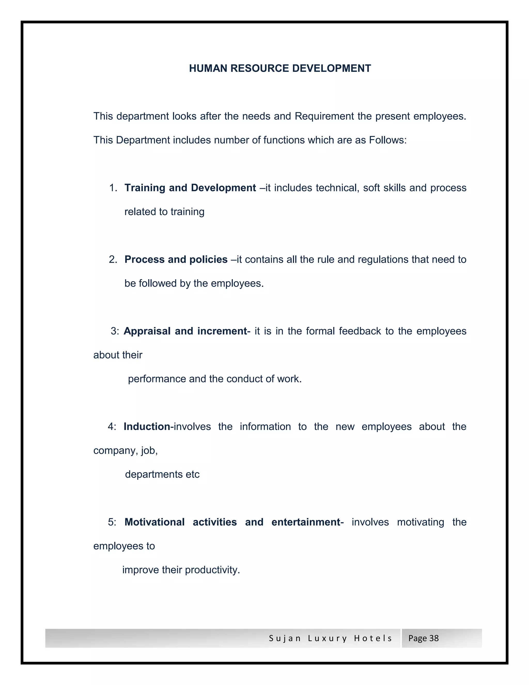 S u j a n L u x u r y H o t e l s Page 38
HUMAN RESOURCE DEVELOPMENT
This department looks after the needs and Requirement the present employees.
This Department includes number of functions which are as Follows:
1. Training and Development –it includes technical, soft skills and process
related to training
2. Process and policies –it contains all the rule and regulations that need to
be followed by the employees.
3: Appraisal and increment- it is in the formal feedback to the employees
about their
performance and the conduct of work.
4: Induction-involves the information to the new employees about the
company, job,
departments etc
5: Motivational activities and entertainment- involves motivating the
employees to
improve their productivity.
 