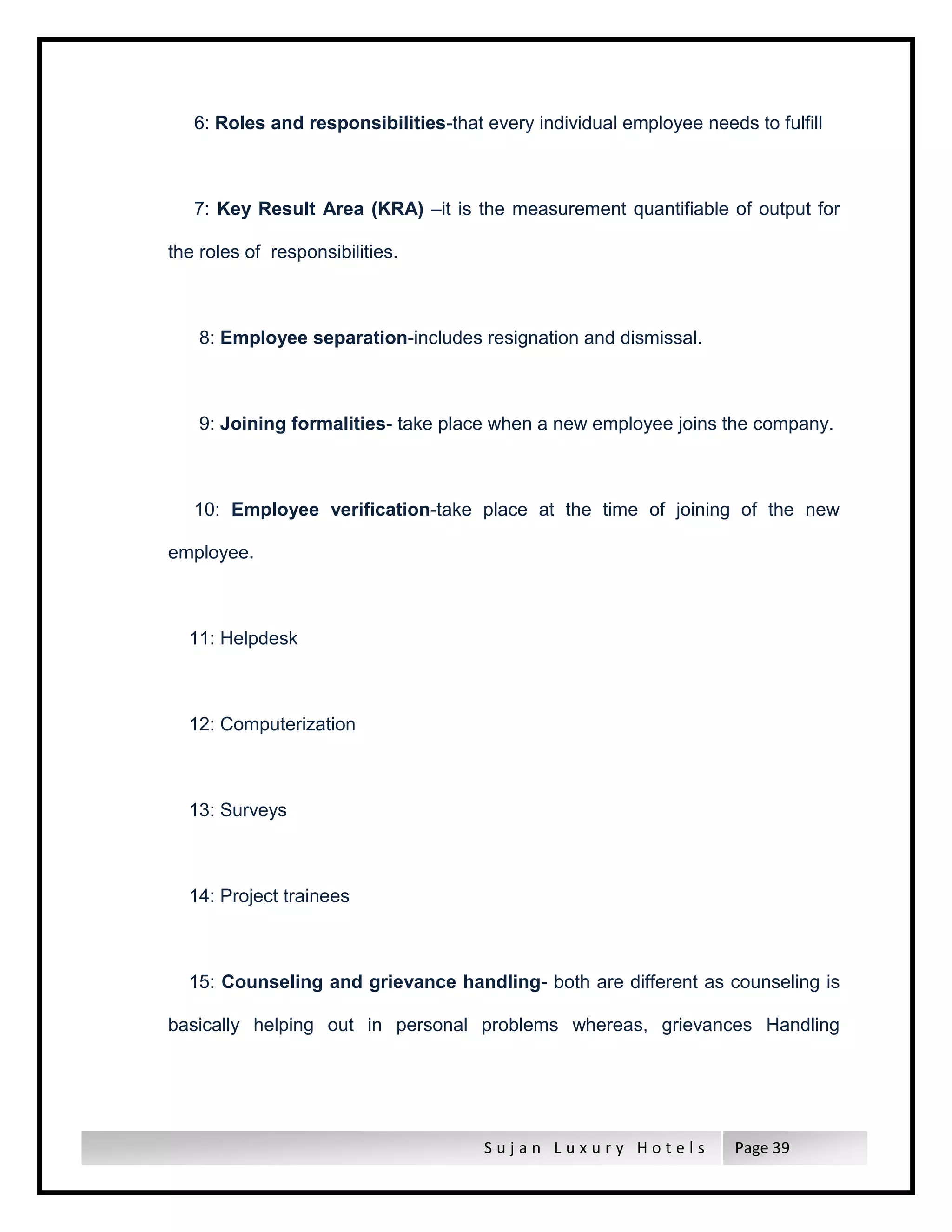 S u j a n L u x u r y H o t e l s Page 39
6: Roles and responsibilities-that every individual employee needs to fulfill
7: Key Result Area (KRA) –it is the measurement quantifiable of output for
the roles of responsibilities.
8: Employee separation-includes resignation and dismissal.
9: Joining formalities- take place when a new employee joins the company.
10: Employee verification-take place at the time of joining of the new
employee.
11: Helpdesk
12: Computerization
13: Surveys
14: Project trainees
15: Counseling and grievance handling- both are different as counseling is
basically helping out in personal problems whereas, grievances Handling
 