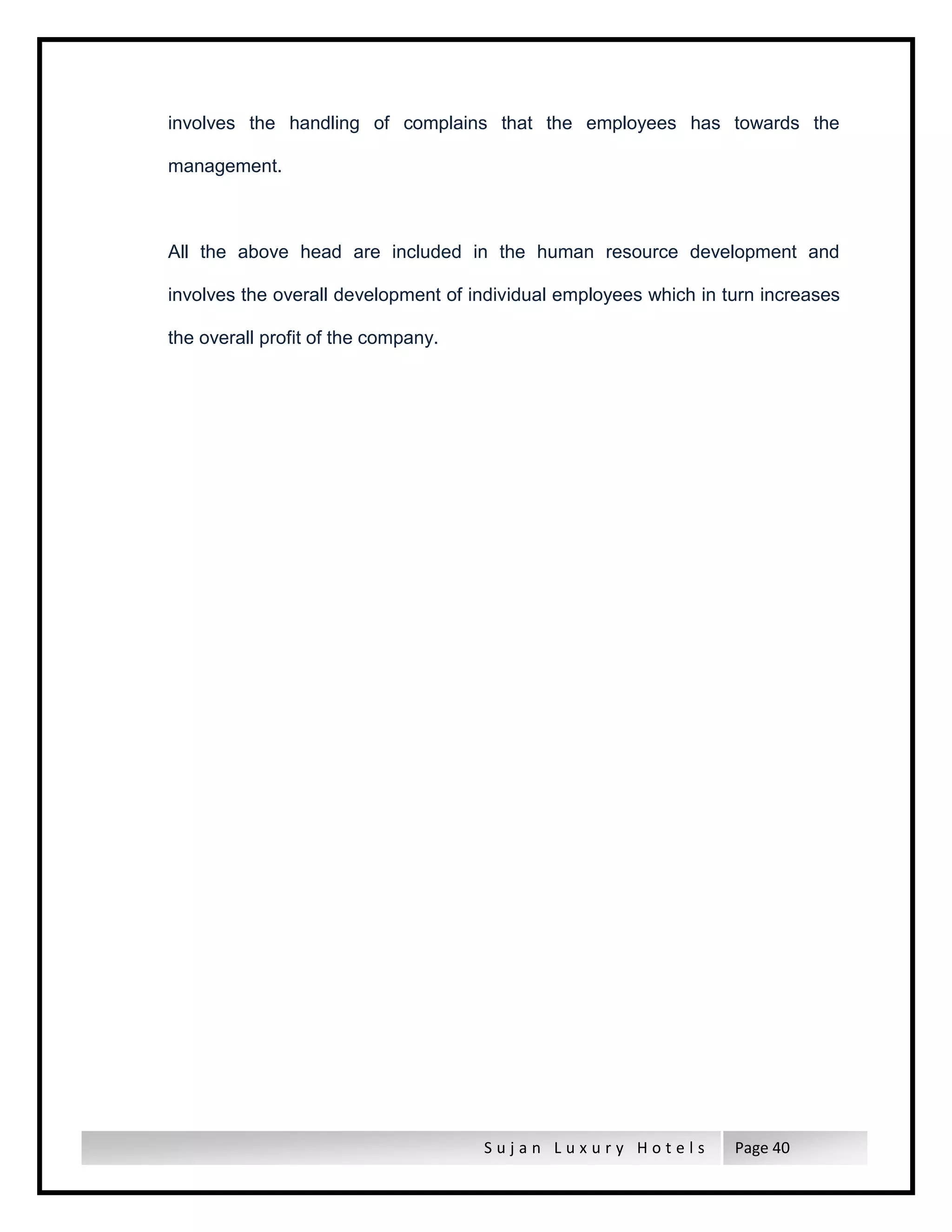 S u j a n L u x u r y H o t e l s Page 40
involves the handling of complains that the employees has towards the
management.
All the above head are included in the human resource development and
involves the overall development of individual employees which in turn increases
the overall profit of the company.
 