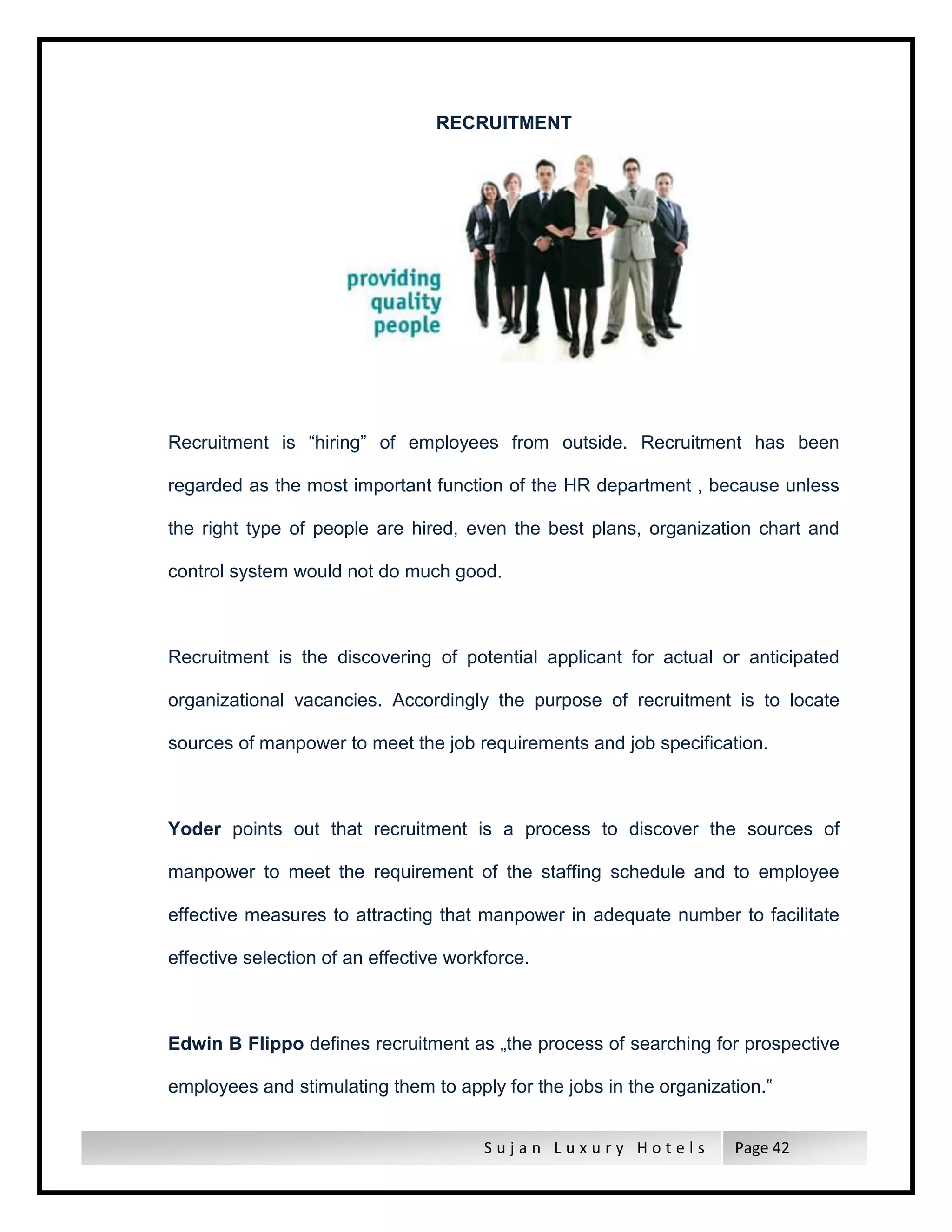 S u j a n L u x u r y H o t e l s Page 42
RECRUITMENT
Recruitment is “hiring” of employees from outside. Recruitment has been
regarded as the most important function of the HR department , because unless
the right type of people are hired, even the best plans, organization chart and
control system would not do much good.
Recruitment is the discovering of potential applicant for actual or anticipated
organizational vacancies. Accordingly the purpose of recruitment is to locate
sources of manpower to meet the job requirements and job specification.
Yoder points out that recruitment is a process to discover the sources of
manpower to meet the requirement of the staffing schedule and to employee
effective measures to attracting that manpower in adequate number to facilitate
effective selection of an effective workforce.
Edwin B Flippo defines recruitment as „the process of searching for prospective
employees and stimulating them to apply for the jobs in the organization.‟
 