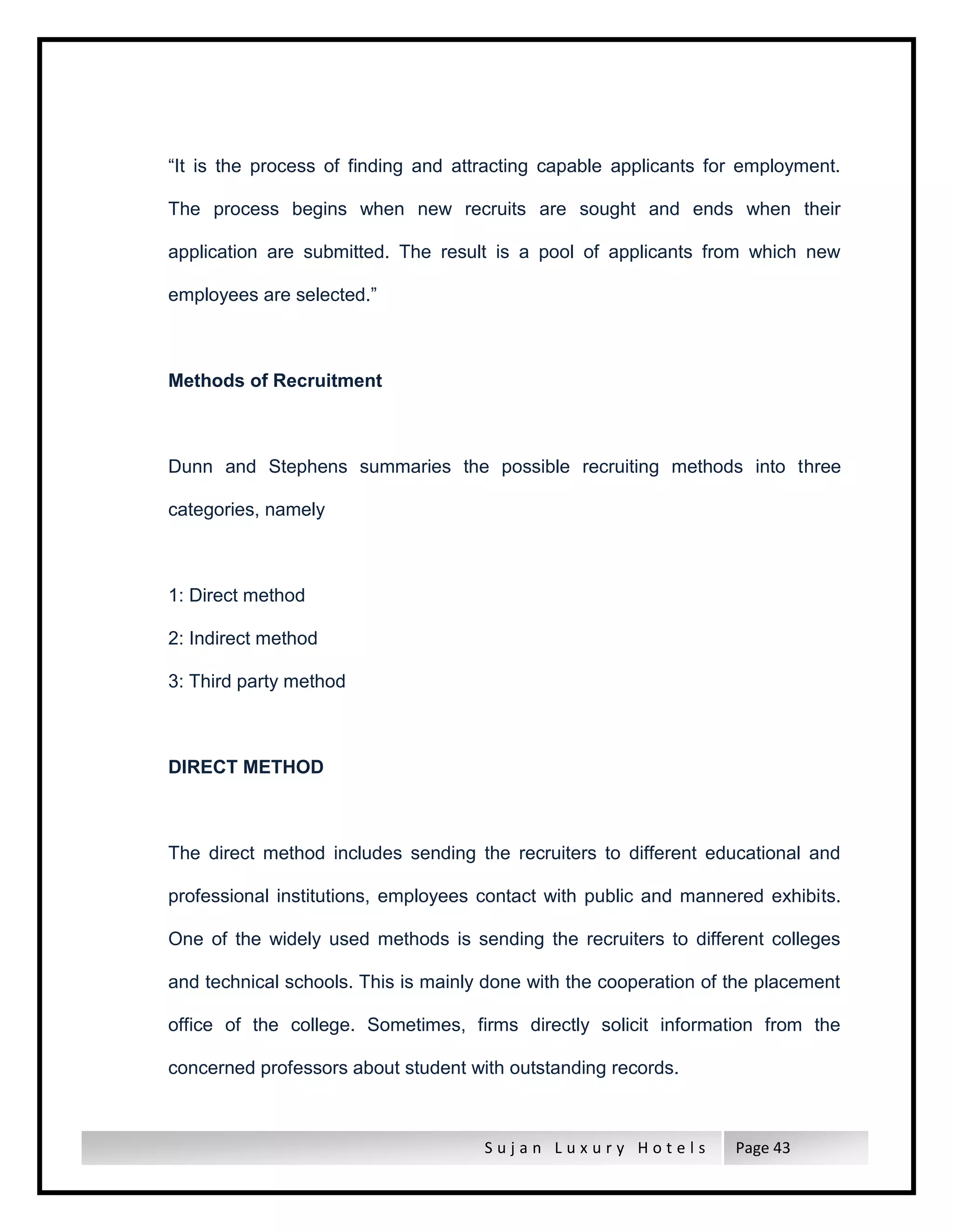 S u j a n L u x u r y H o t e l s Page 43
“It is the process of finding and attracting capable applicants for employment.
The process begins when new recruits are sought and ends when their
application are submitted. The result is a pool of applicants from which new
employees are selected.”
Methods of Recruitment
Dunn and Stephens summaries the possible recruiting methods into three
categories, namely
1: Direct method
2: Indirect method
3: Third party method
DIRECT METHOD
The direct method includes sending the recruiters to different educational and
professional institutions, employees contact with public and mannered exhibits.
One of the widely used methods is sending the recruiters to different colleges
and technical schools. This is mainly done with the cooperation of the placement
office of the college. Sometimes, firms directly solicit information from the
concerned professors about student with outstanding records.
 