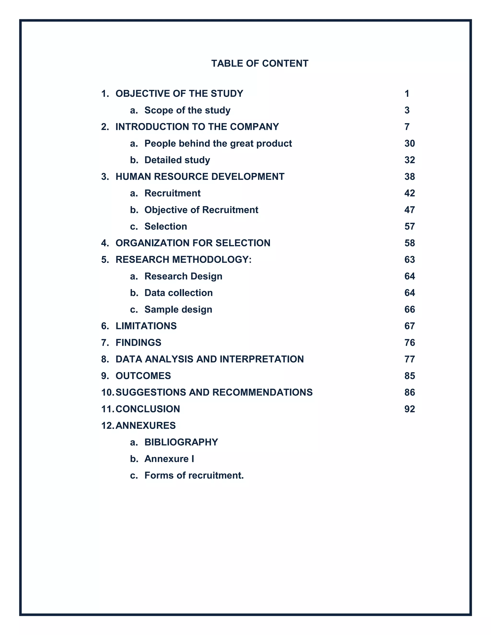 TABLE OF CONTENT
1. OBJECTIVE OF THE STUDY 1
a. Scope of the study 3
2. INTRODUCTION TO THE COMPANY 7
a. People behind the great product 30
b. Detailed study 32
3. HUMAN RESOURCE DEVELOPMENT 38
a. Recruitment 42
b. Objective of Recruitment 47
c. Selection 57
4. ORGANIZATION FOR SELECTION 58
5. RESEARCH METHODOLOGY: 63
a. Research Design 64
b. Data collection 64
c. Sample design 66
6. LIMITATIONS 67
7. FINDINGS 76
8. DATA ANALYSIS AND INTERPRETATION 77
9. OUTCOMES 85
10.SUGGESTIONS AND RECOMMENDATIONS 86
11.CONCLUSION 92
12.ANNEXURES
a. BIBLIOGRAPHY
b. Annexure I
c. Forms of recruitment.
 