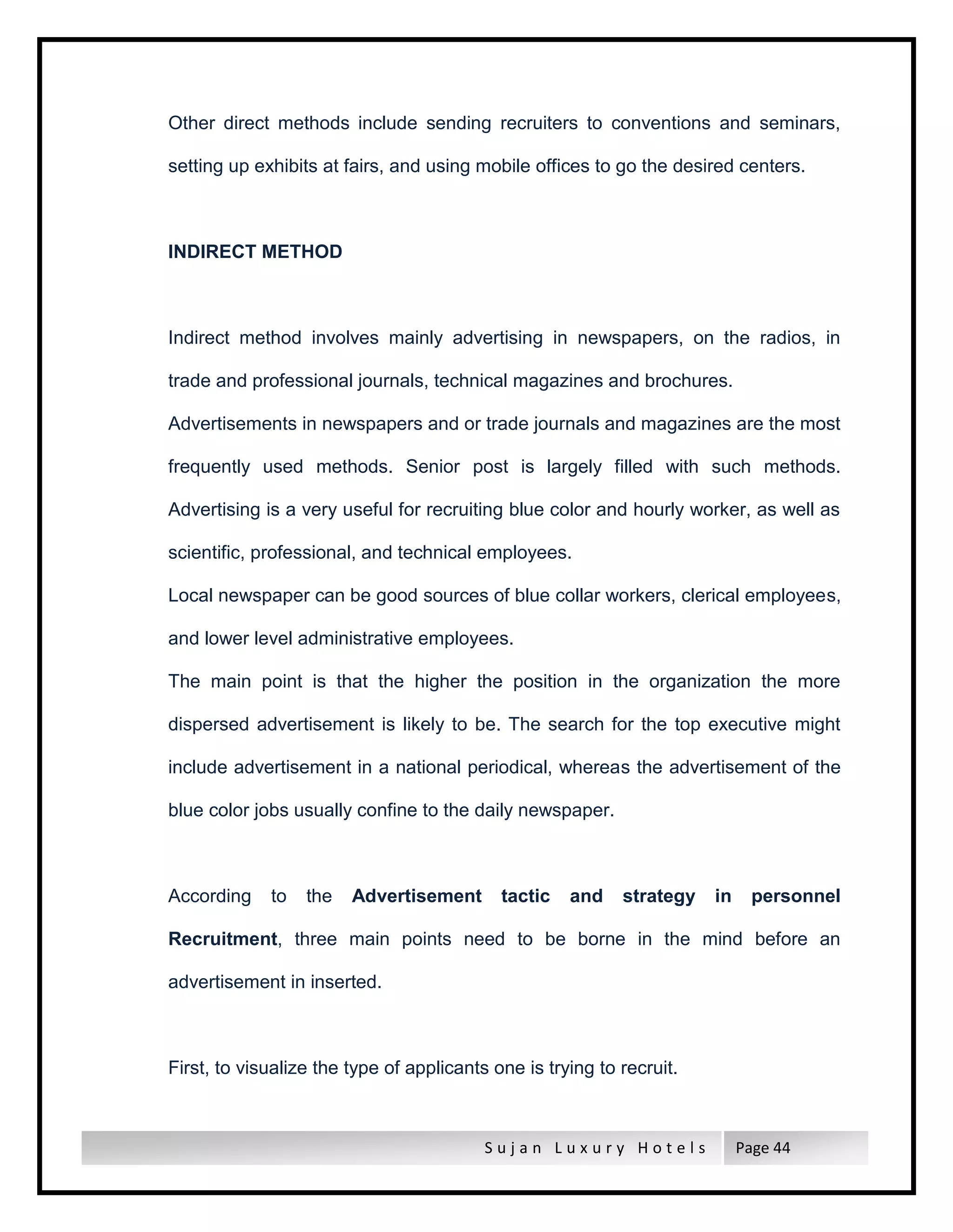 S u j a n L u x u r y H o t e l s Page 44
Other direct methods include sending recruiters to conventions and seminars,
setting up exhibits at fairs, and using mobile offices to go the desired centers.
INDIRECT METHOD
Indirect method involves mainly advertising in newspapers, on the radios, in
trade and professional journals, technical magazines and brochures.
Advertisements in newspapers and or trade journals and magazines are the most
frequently used methods. Senior post is largely filled with such methods.
Advertising is a very useful for recruiting blue color and hourly worker, as well as
scientific, professional, and technical employees.
Local newspaper can be good sources of blue collar workers, clerical employees,
and lower level administrative employees.
The main point is that the higher the position in the organization the more
dispersed advertisement is likely to be. The search for the top executive might
include advertisement in a national periodical, whereas the advertisement of the
blue color jobs usually confine to the daily newspaper.
According to the Advertisement tactic and strategy in personnel
Recruitment, three main points need to be borne in the mind before an
advertisement in inserted.
First, to visualize the type of applicants one is trying to recruit.
 