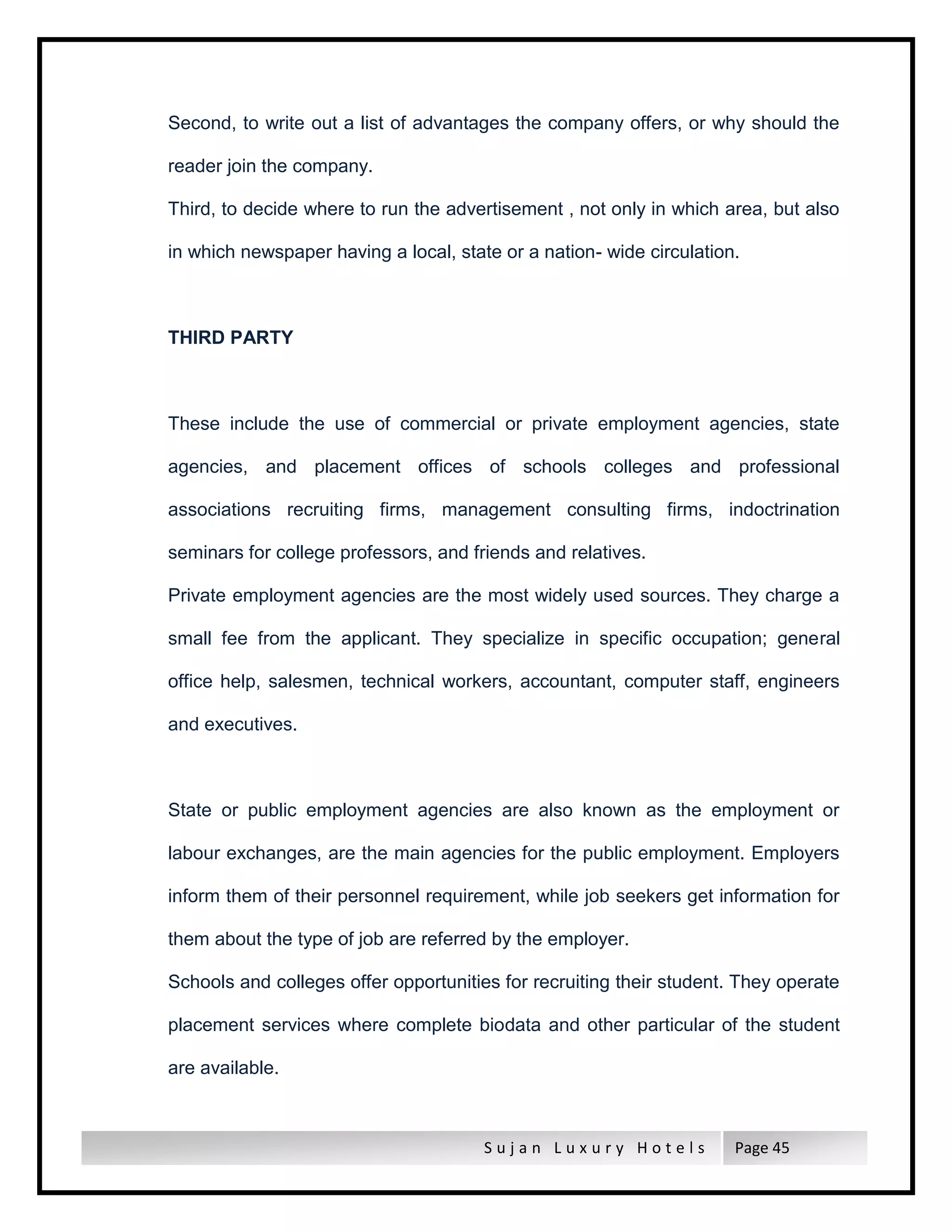S u j a n L u x u r y H o t e l s Page 45
Second, to write out a list of advantages the company offers, or why should the
reader join the company.
Third, to decide where to run the advertisement , not only in which area, but also
in which newspaper having a local, state or a nation- wide circulation.
THIRD PARTY
These include the use of commercial or private employment agencies, state
agencies, and placement offices of schools colleges and professional
associations recruiting firms, management consulting firms, indoctrination
seminars for college professors, and friends and relatives.
Private employment agencies are the most widely used sources. They charge a
small fee from the applicant. They specialize in specific occupation; general
office help, salesmen, technical workers, accountant, computer staff, engineers
and executives.
State or public employment agencies are also known as the employment or
labour exchanges, are the main agencies for the public employment. Employers
inform them of their personnel requirement, while job seekers get information for
them about the type of job are referred by the employer.
Schools and colleges offer opportunities for recruiting their student. They operate
placement services where complete biodata and other particular of the student
are available.
 