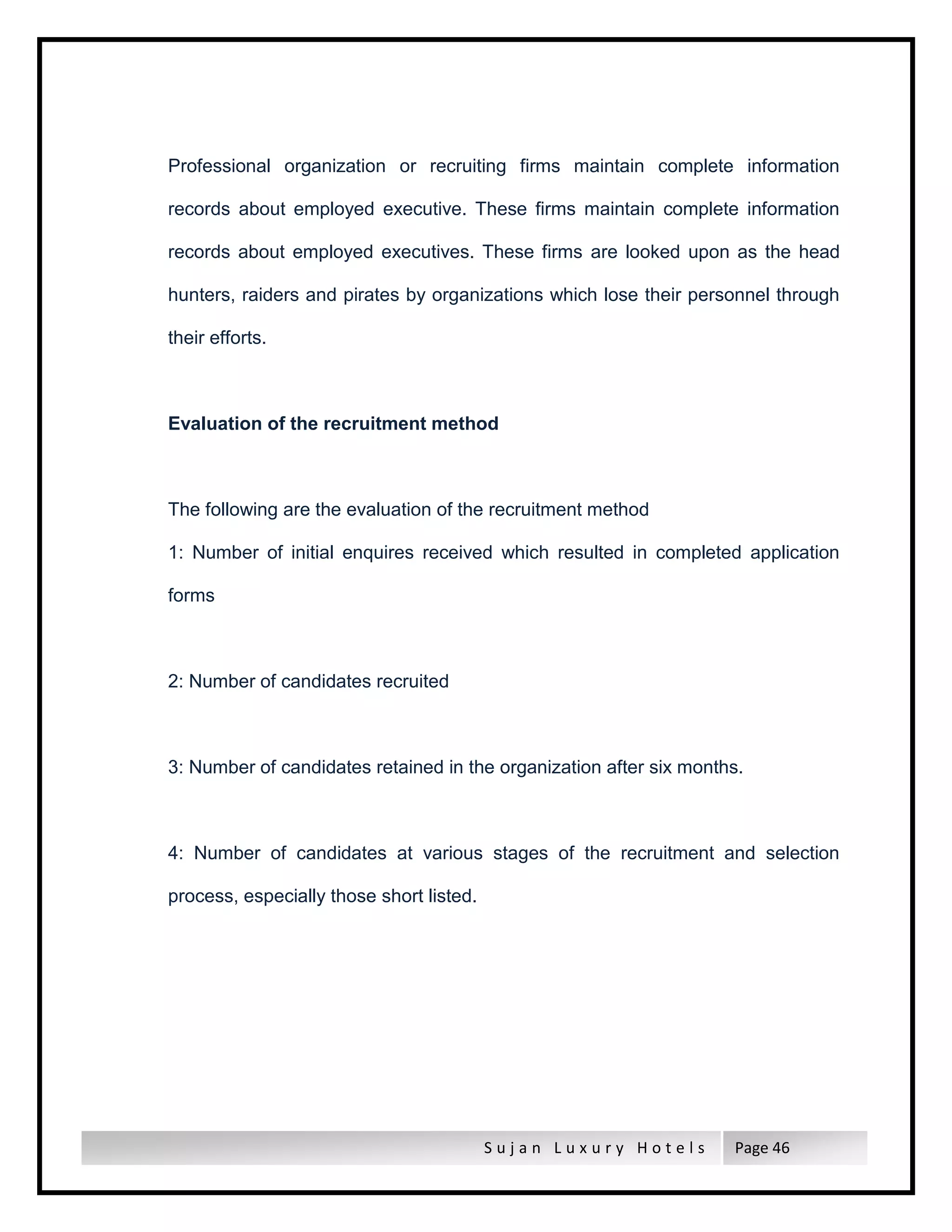 S u j a n L u x u r y H o t e l s Page 46
Professional organization or recruiting firms maintain complete information
records about employed executive. These firms maintain complete information
records about employed executives. These firms are looked upon as the head
hunters, raiders and pirates by organizations which lose their personnel through
their efforts.
Evaluation of the recruitment method
The following are the evaluation of the recruitment method
1: Number of initial enquires received which resulted in completed application
forms
2: Number of candidates recruited
3: Number of candidates retained in the organization after six months.
4: Number of candidates at various stages of the recruitment and selection
process, especially those short listed.
 