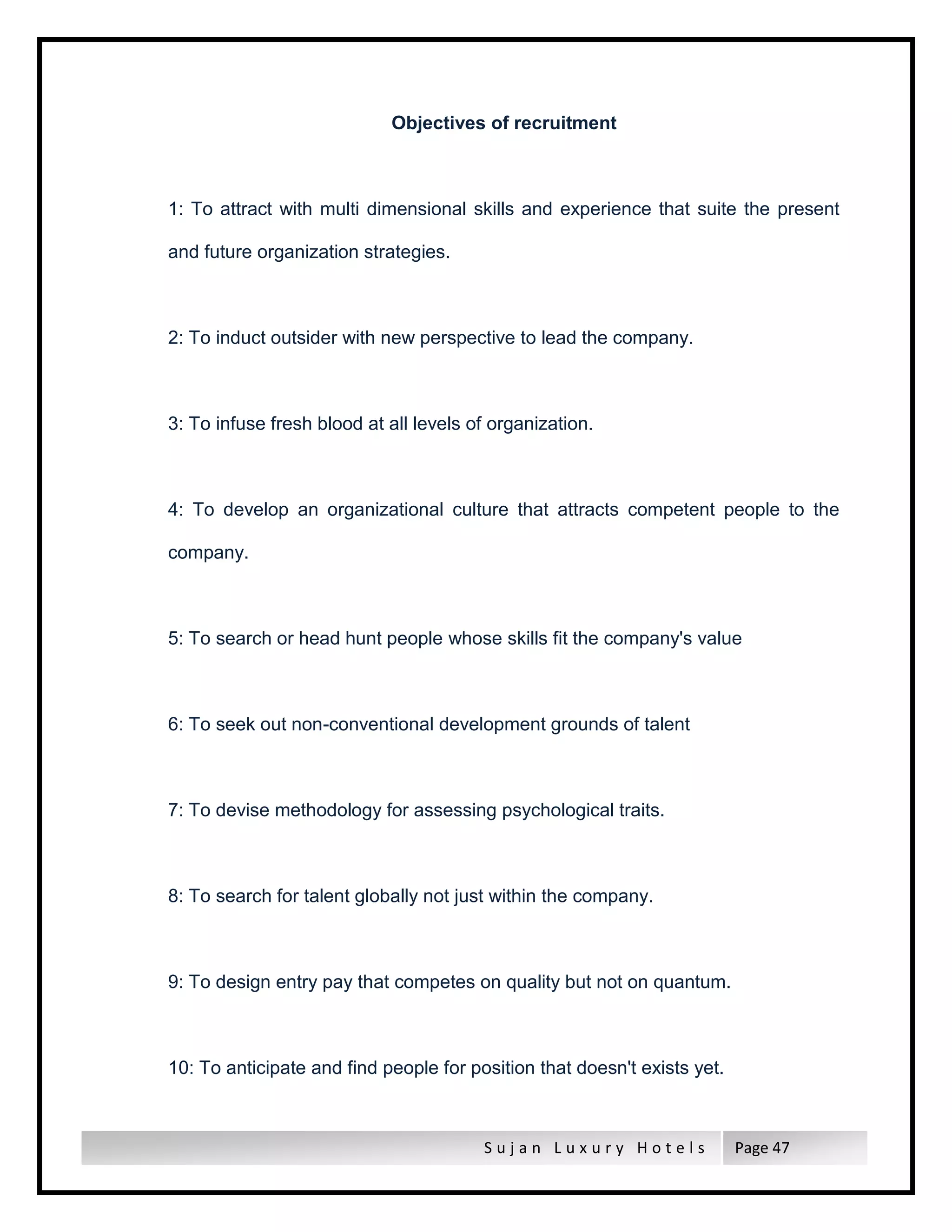 S u j a n L u x u r y H o t e l s Page 47
Objectives of recruitment
1: To attract with multi dimensional skills and experience that suite the present
and future organization strategies.
2: To induct outsider with new perspective to lead the company.
3: To infuse fresh blood at all levels of organization.
4: To develop an organizational culture that attracts competent people to the
company.
5: To search or head hunt people whose skills fit the company's value
6: To seek out non-conventional development grounds of talent
7: To devise methodology for assessing psychological traits.
8: To search for talent globally not just within the company.
9: To design entry pay that competes on quality but not on quantum.
10: To anticipate and find people for position that doesn't exists yet.
 