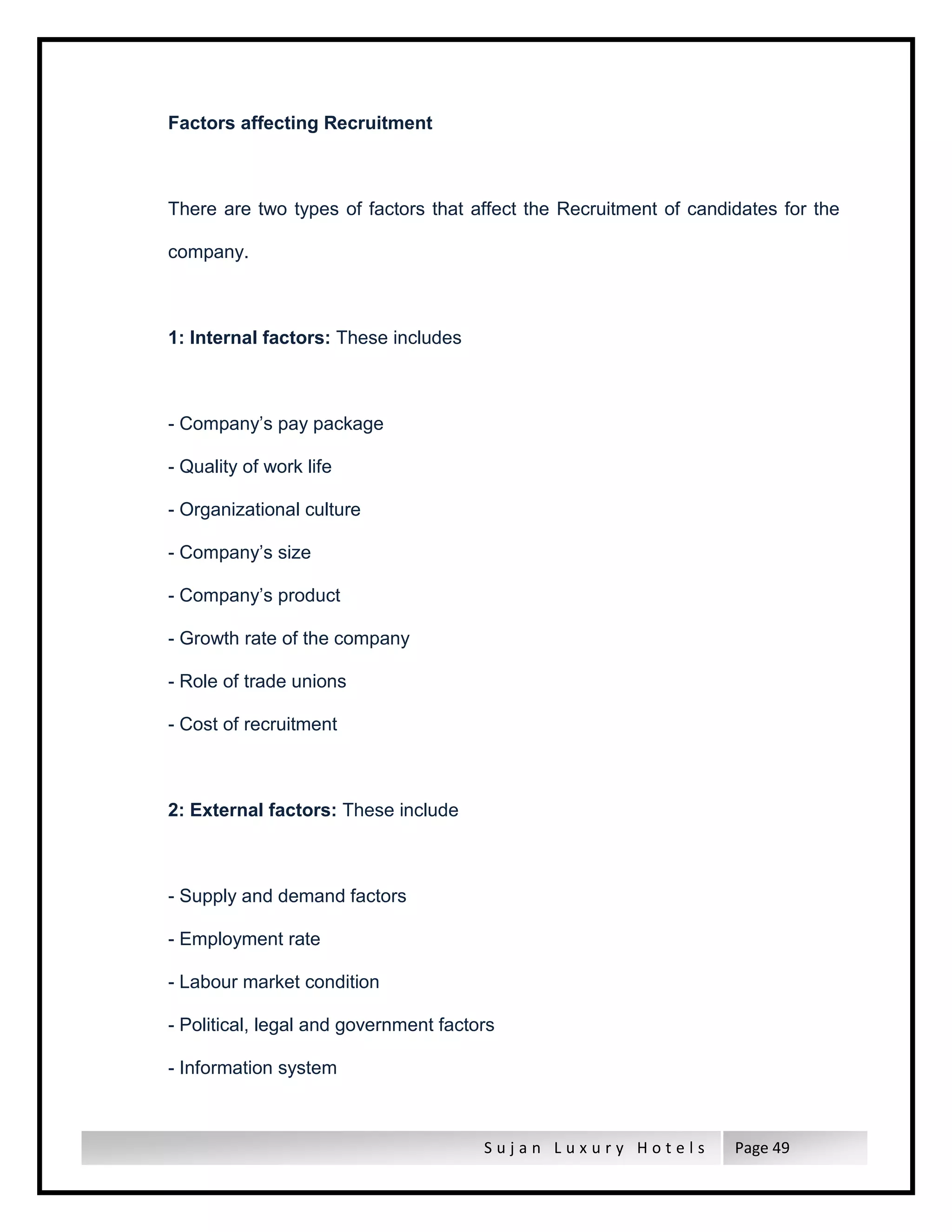 S u j a n L u x u r y H o t e l s Page 49
Factors affecting Recruitment
There are two types of factors that affect the Recruitment of candidates for the
company.
1: Internal factors: These includes
- Company’s pay package
- Quality of work life
- Organizational culture
- Company’s size
- Company’s product
- Growth rate of the company
- Role of trade unions
- Cost of recruitment
2: External factors: These include
- Supply and demand factors
- Employment rate
- Labour market condition
- Political, legal and government factors
- Information system
 