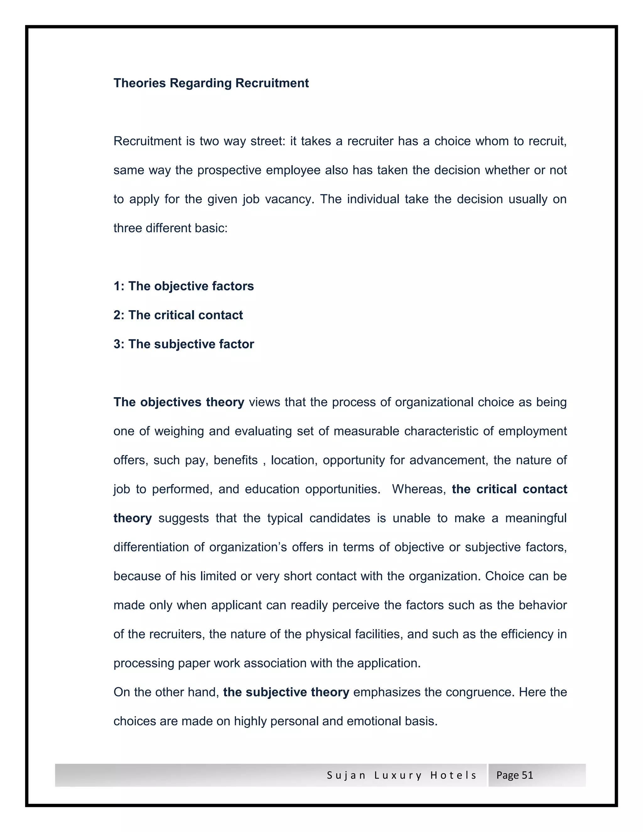 S u j a n L u x u r y H o t e l s Page 51
Theories Regarding Recruitment
Recruitment is two way street: it takes a recruiter has a choice whom to recruit,
same way the prospective employee also has taken the decision whether or not
to apply for the given job vacancy. The individual take the decision usually on
three different basic:
1: The objective factors
2: The critical contact
3: The subjective factor
The objectives theory views that the process of organizational choice as being
one of weighing and evaluating set of measurable characteristic of employment
offers, such pay, benefits , location, opportunity for advancement, the nature of
job to performed, and education opportunities. Whereas, the critical contact
theory suggests that the typical candidates is unable to make a meaningful
differentiation of organization’s offers in terms of objective or subjective factors,
because of his limited or very short contact with the organization. Choice can be
made only when applicant can readily perceive the factors such as the behavior
of the recruiters, the nature of the physical facilities, and such as the efficiency in
processing paper work association with the application.
On the other hand, the subjective theory emphasizes the congruence. Here the
choices are made on highly personal and emotional basis.
 