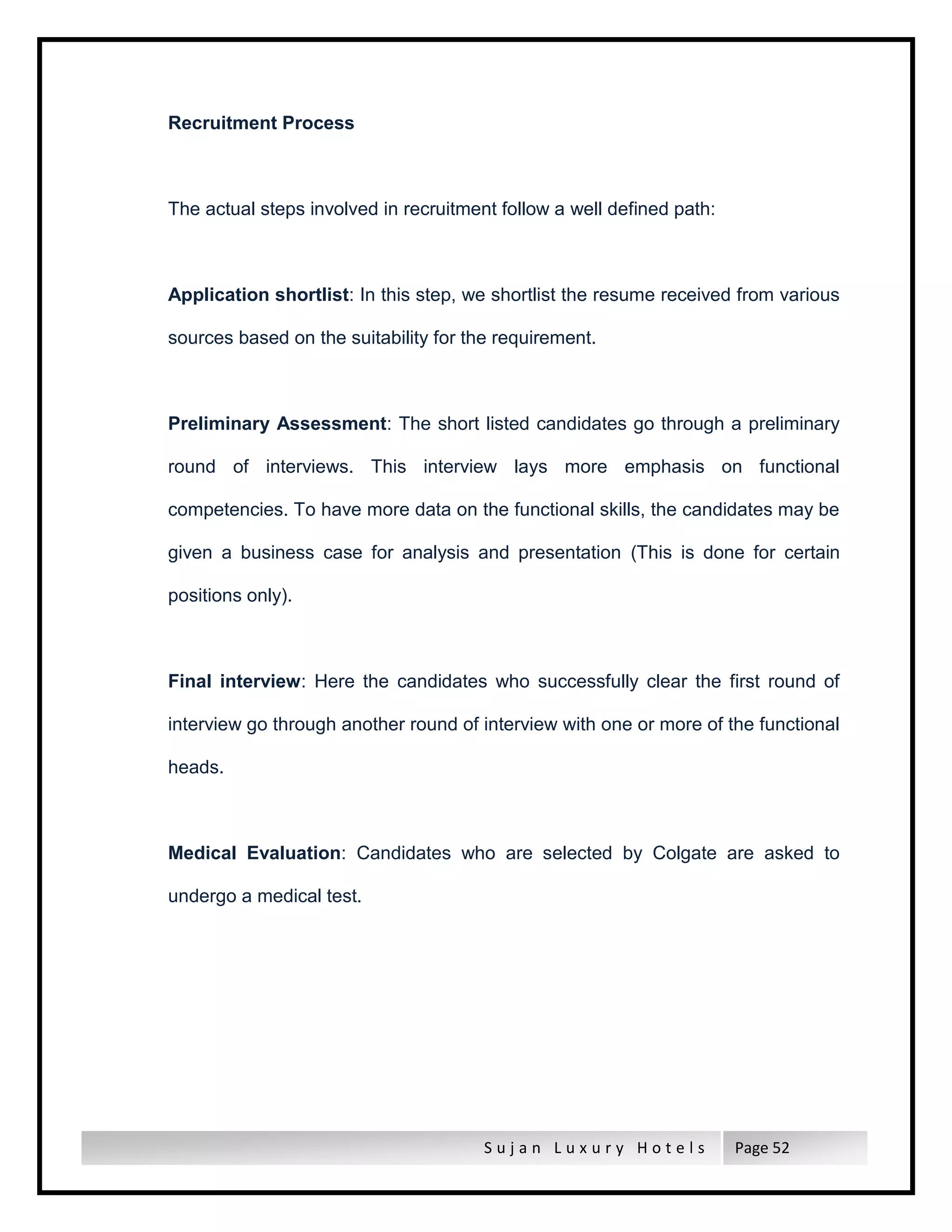 S u j a n L u x u r y H o t e l s Page 52
Recruitment Process
The actual steps involved in recruitment follow a well defined path:
Application shortlist: In this step, we shortlist the resume received from various
sources based on the suitability for the requirement.
Preliminary Assessment: The short listed candidates go through a preliminary
round of interviews. This interview lays more emphasis on functional
competencies. To have more data on the functional skills, the candidates may be
given a business case for analysis and presentation (This is done for certain
positions only).
Final interview: Here the candidates who successfully clear the first round of
interview go through another round of interview with one or more of the functional
heads.
Medical Evaluation: Candidates who are selected by Colgate are asked to
undergo a medical test.
 