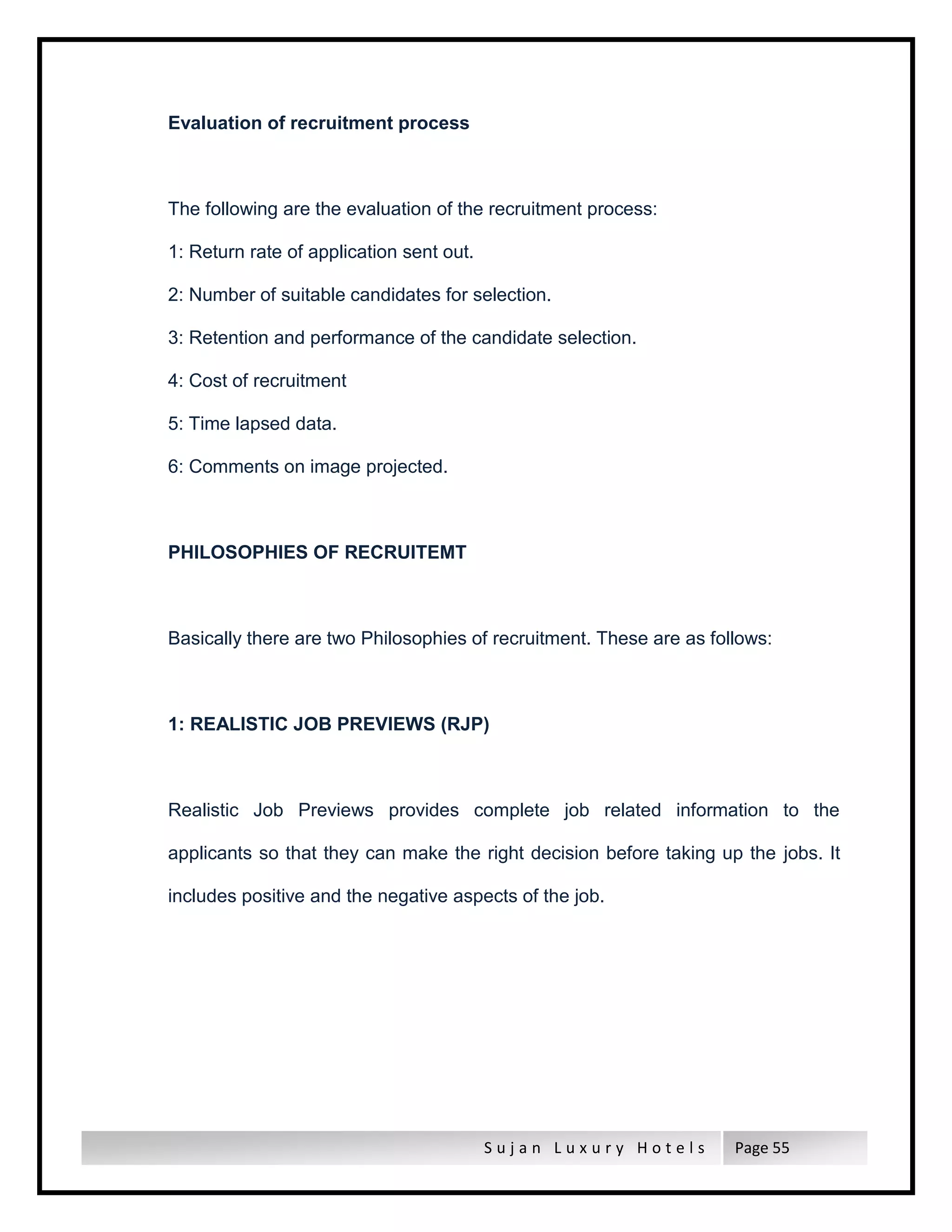 S u j a n L u x u r y H o t e l s Page 55
Evaluation of recruitment process
The following are the evaluation of the recruitment process:
1: Return rate of application sent out.
2: Number of suitable candidates for selection.
3: Retention and performance of the candidate selection.
4: Cost of recruitment
5: Time lapsed data.
6: Comments on image projected.
PHILOSOPHIES OF RECRUITEMT
Basically there are two Philosophies of recruitment. These are as follows:
1: REALISTIC JOB PREVIEWS (RJP)
Realistic Job Previews provides complete job related information to the
applicants so that they can make the right decision before taking up the jobs. It
includes positive and the negative aspects of the job.
 