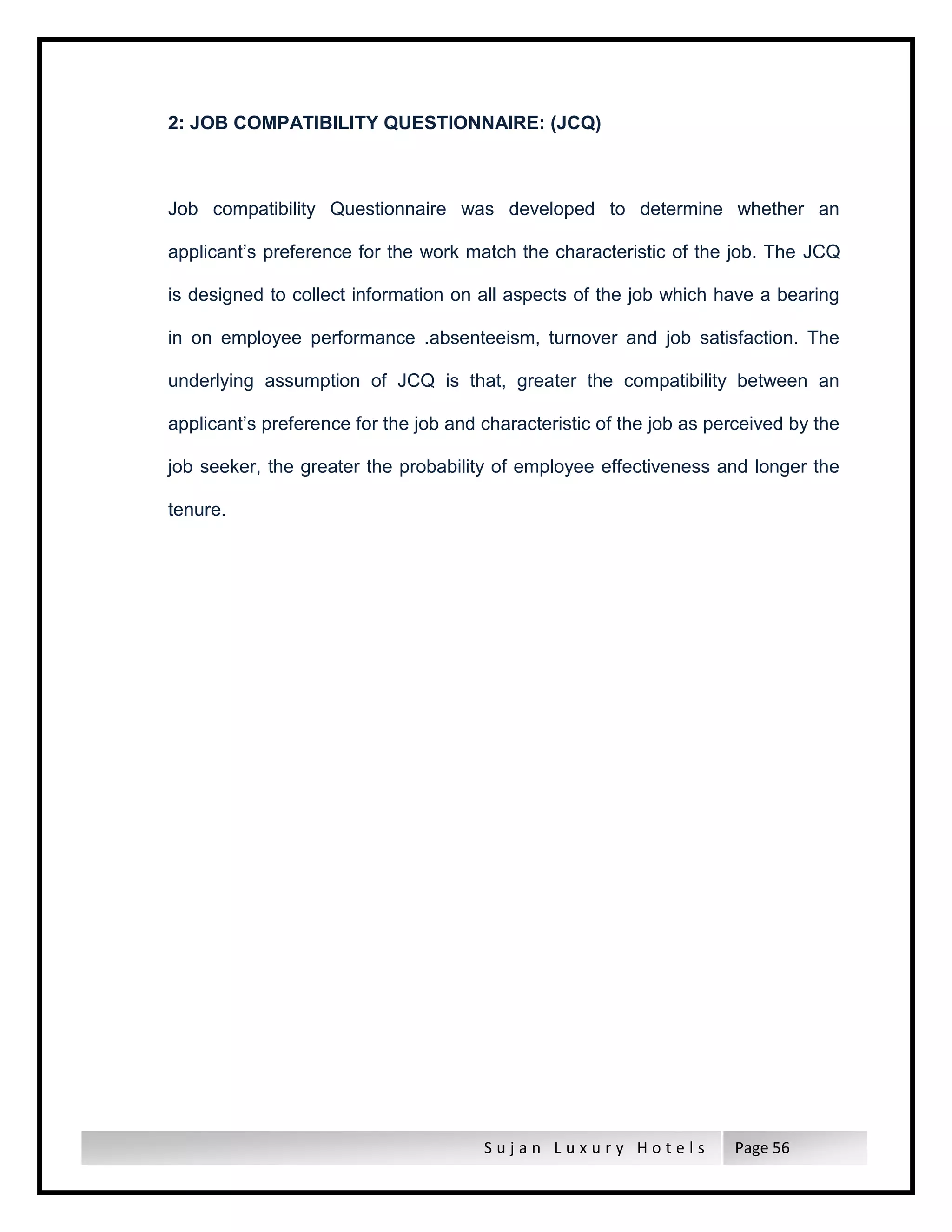 S u j a n L u x u r y H o t e l s Page 56
2: JOB COMPATIBILITY QUESTIONNAIRE: (JCQ)
Job compatibility Questionnaire was developed to determine whether an
applicant’s preference for the work match the characteristic of the job. The JCQ
is designed to collect information on all aspects of the job which have a bearing
in on employee performance .absenteeism, turnover and job satisfaction. The
underlying assumption of JCQ is that, greater the compatibility between an
applicant’s preference for the job and characteristic of the job as perceived by the
job seeker, the greater the probability of employee effectiveness and longer the
tenure.
 