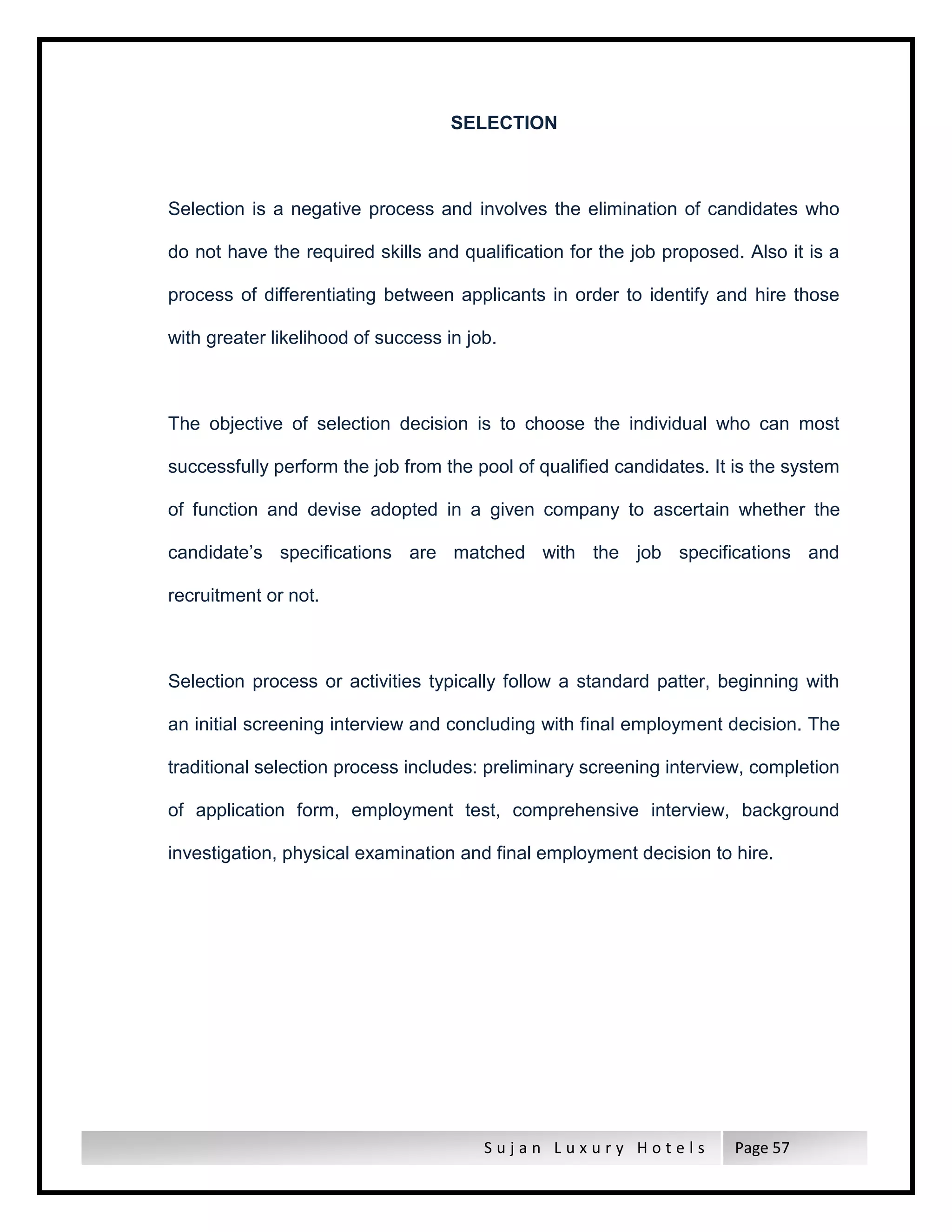 S u j a n L u x u r y H o t e l s Page 57
SELECTION
Selection is a negative process and involves the elimination of candidates who
do not have the required skills and qualification for the job proposed. Also it is a
process of differentiating between applicants in order to identify and hire those
with greater likelihood of success in job.
The objective of selection decision is to choose the individual who can most
successfully perform the job from the pool of qualified candidates. It is the system
of function and devise adopted in a given company to ascertain whether the
candidate’s specifications are matched with the job specifications and
recruitment or not.
Selection process or activities typically follow a standard patter, beginning with
an initial screening interview and concluding with final employment decision. The
traditional selection process includes: preliminary screening interview, completion
of application form, employment test, comprehensive interview, background
investigation, physical examination and final employment decision to hire.
 