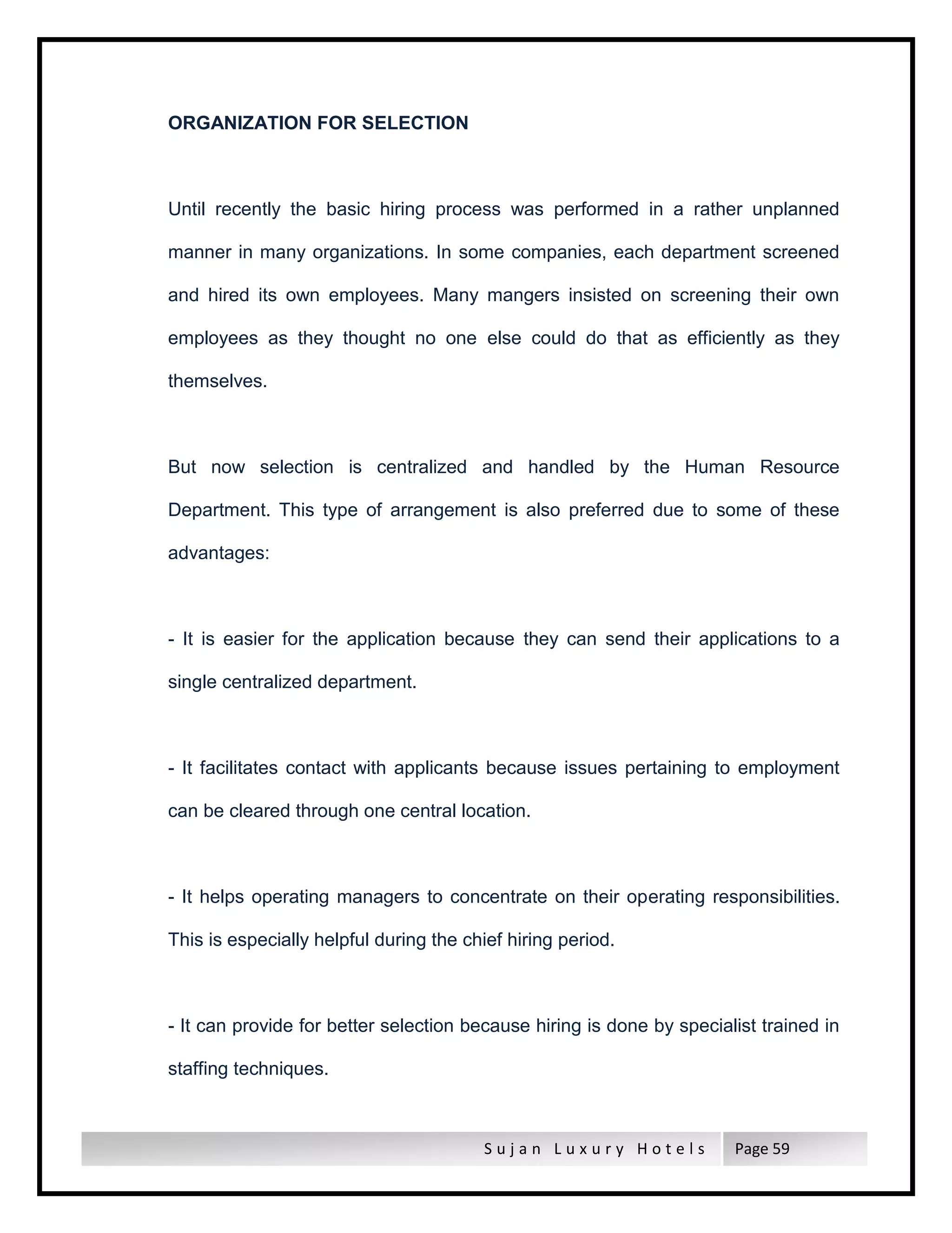 S u j a n L u x u r y H o t e l s Page 59
ORGANIZATION FOR SELECTION
Until recently the basic hiring process was performed in a rather unplanned
manner in many organizations. In some companies, each department screened
and hired its own employees. Many mangers insisted on screening their own
employees as they thought no one else could do that as efficiently as they
themselves.
But now selection is centralized and handled by the Human Resource
Department. This type of arrangement is also preferred due to some of these
advantages:
- It is easier for the application because they can send their applications to a
single centralized department.
- It facilitates contact with applicants because issues pertaining to employment
can be cleared through one central location.
- It helps operating managers to concentrate on their operating responsibilities.
This is especially helpful during the chief hiring period.
- It can provide for better selection because hiring is done by specialist trained in
staffing techniques.
 