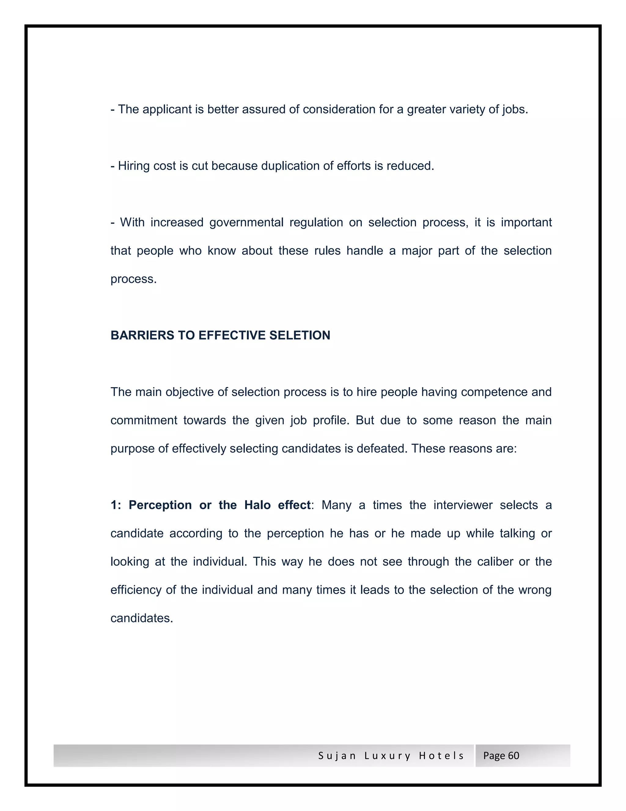 S u j a n L u x u r y H o t e l s Page 60
- The applicant is better assured of consideration for a greater variety of jobs.
- Hiring cost is cut because duplication of efforts is reduced.
- With increased governmental regulation on selection process, it is important
that people who know about these rules handle a major part of the selection
process.
BARRIERS TO EFFECTIVE SELETION
The main objective of selection process is to hire people having competence and
commitment towards the given job profile. But due to some reason the main
purpose of effectively selecting candidates is defeated. These reasons are:
1: Perception or the Halo effect: Many a times the interviewer selects a
candidate according to the perception he has or he made up while talking or
looking at the individual. This way he does not see through the caliber or the
efficiency of the individual and many times it leads to the selection of the wrong
candidates.
 