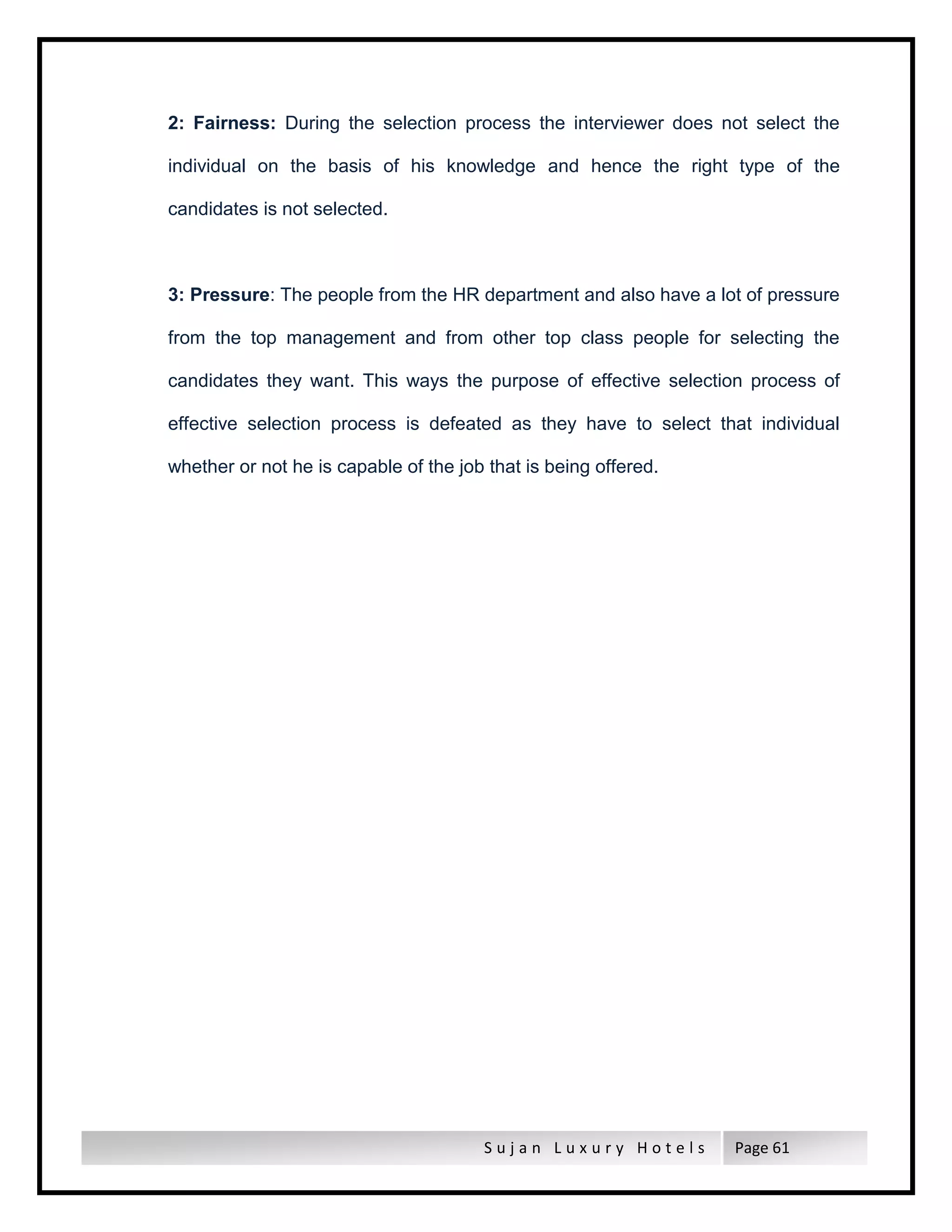 S u j a n L u x u r y H o t e l s Page 61
2: Fairness: During the selection process the interviewer does not select the
individual on the basis of his knowledge and hence the right type of the
candidates is not selected.
3: Pressure: The people from the HR department and also have a lot of pressure
from the top management and from other top class people for selecting the
candidates they want. This ways the purpose of effective selection process of
effective selection process is defeated as they have to select that individual
whether or not he is capable of the job that is being offered.
 