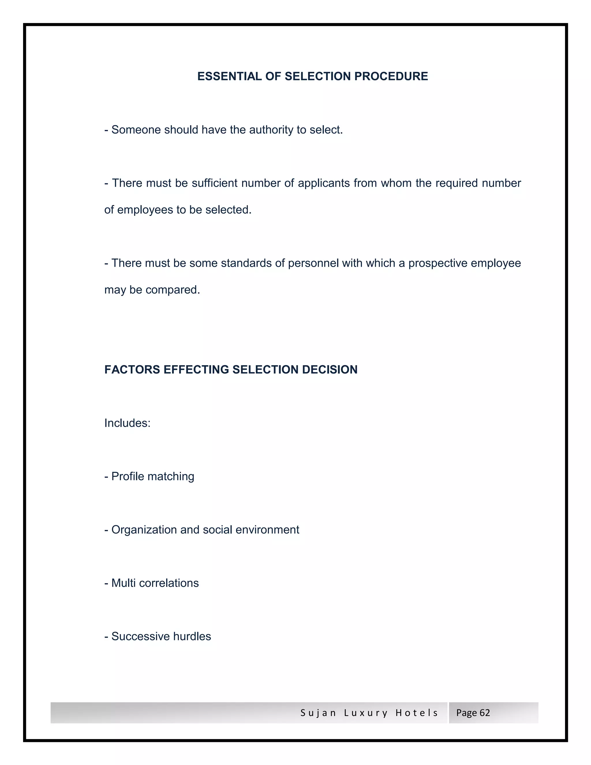 S u j a n L u x u r y H o t e l s Page 62
ESSENTIAL OF SELECTION PROCEDURE
- Someone should have the authority to select.
- There must be sufficient number of applicants from whom the required number
of employees to be selected.
- There must be some standards of personnel with which a prospective employee
may be compared.
FACTORS EFFECTING SELECTION DECISION
Includes:
- Profile matching
- Organization and social environment
- Multi correlations
- Successive hurdles
 
