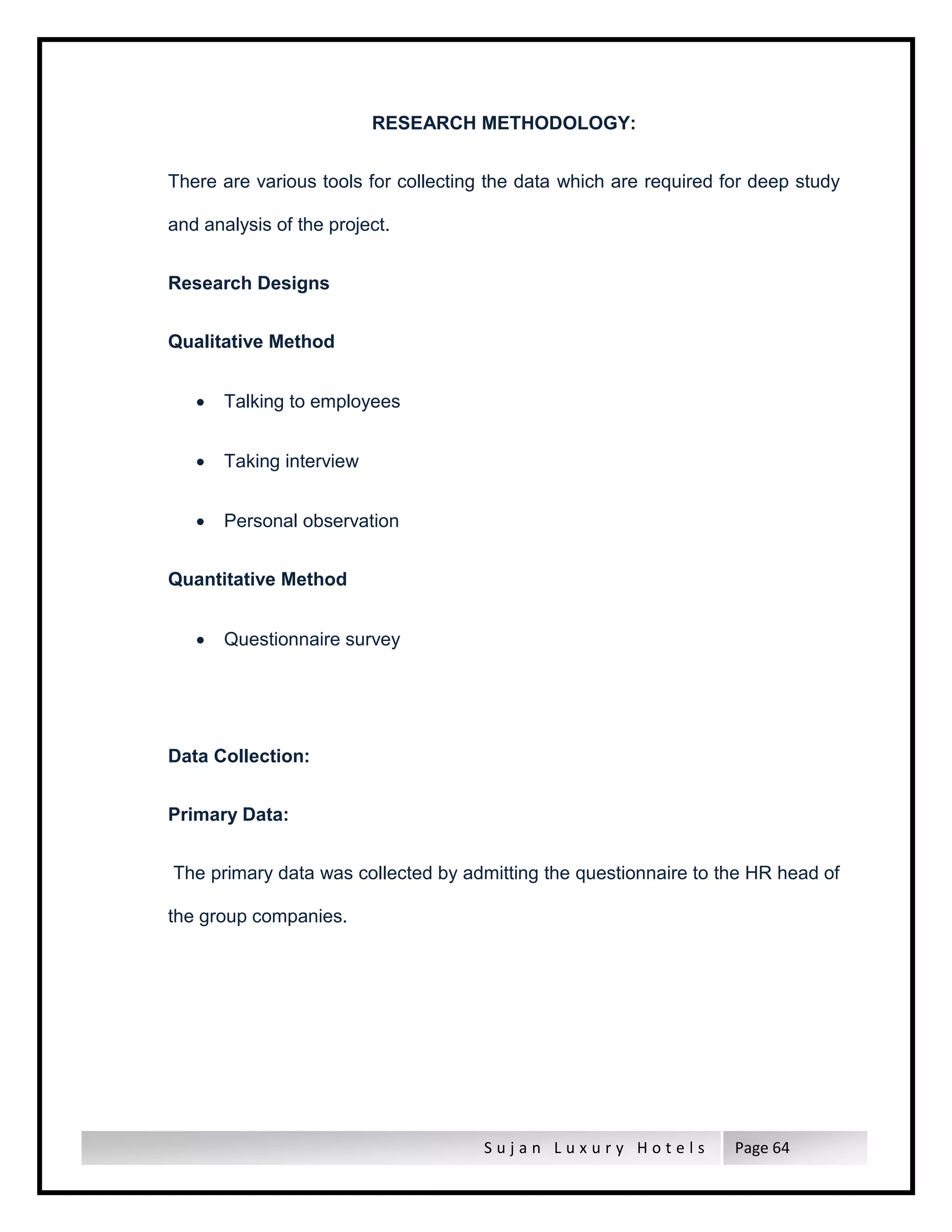 S u j a n L u x u r y H o t e l s Page 64
RESEARCH METHODOLOGY:
There are various tools for collecting the data which are required for deep study
and analysis of the project.
Research Designs
Qualitative Method
 Talking to employees
 Taking interview
 Personal observation
Quantitative Method
 Questionnaire survey
Data Collection:
Primary Data:
The primary data was collected by admitting the questionnaire to the HR head of
the group companies.
 