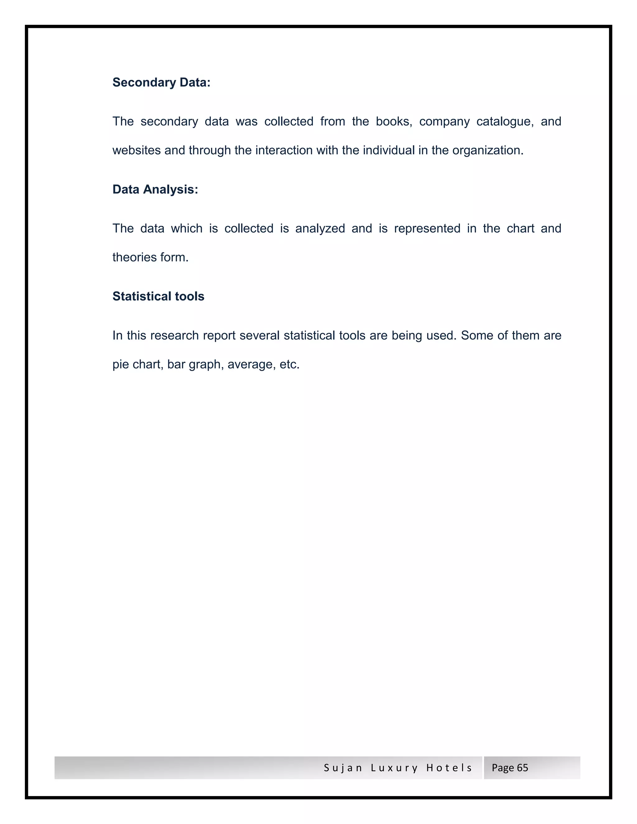 S u j a n L u x u r y H o t e l s Page 65
Secondary Data:
The secondary data was collected from the books, company catalogue, and
websites and through the interaction with the individual in the organization.
Data Analysis:
The data which is collected is analyzed and is represented in the chart and
theories form.
Statistical tools
In this research report several statistical tools are being used. Some of them are
pie chart, bar graph, average, etc.
 