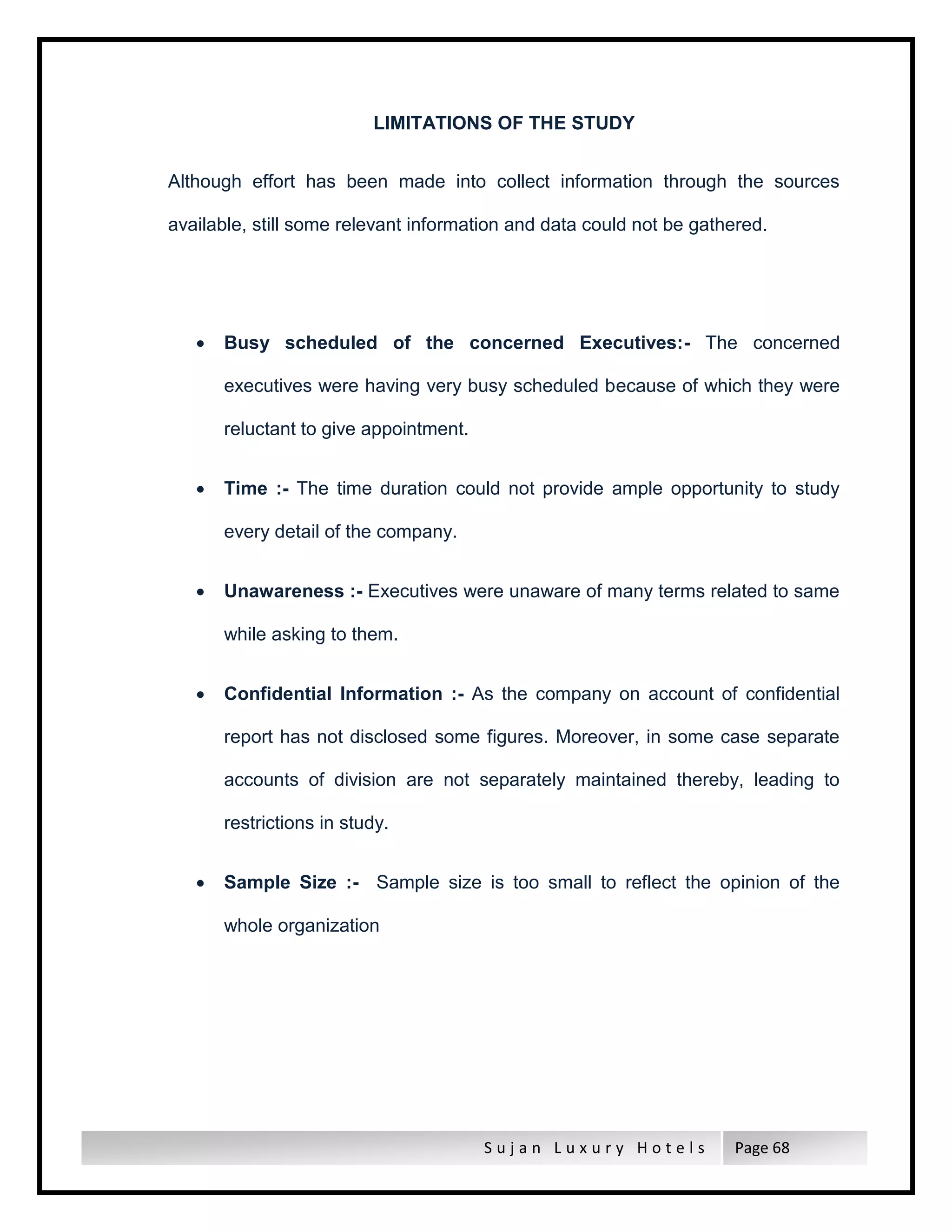 S u j a n L u x u r y H o t e l s Page 68
LIMITATIONS OF THE STUDY
Although effort has been made into collect information through the sources
available, still some relevant information and data could not be gathered.
 Busy scheduled of the concerned Executives:- The concerned
executives were having very busy scheduled because of which they were
reluctant to give appointment.
 Time :- The time duration could not provide ample opportunity to study
every detail of the company.
 Unawareness :- Executives were unaware of many terms related to same
while asking to them.
 Confidential Information :- As the company on account of confidential
report has not disclosed some figures. Moreover, in some case separate
accounts of division are not separately maintained thereby, leading to
restrictions in study.
 Sample Size :- Sample size is too small to reflect the opinion of the
whole organization
 