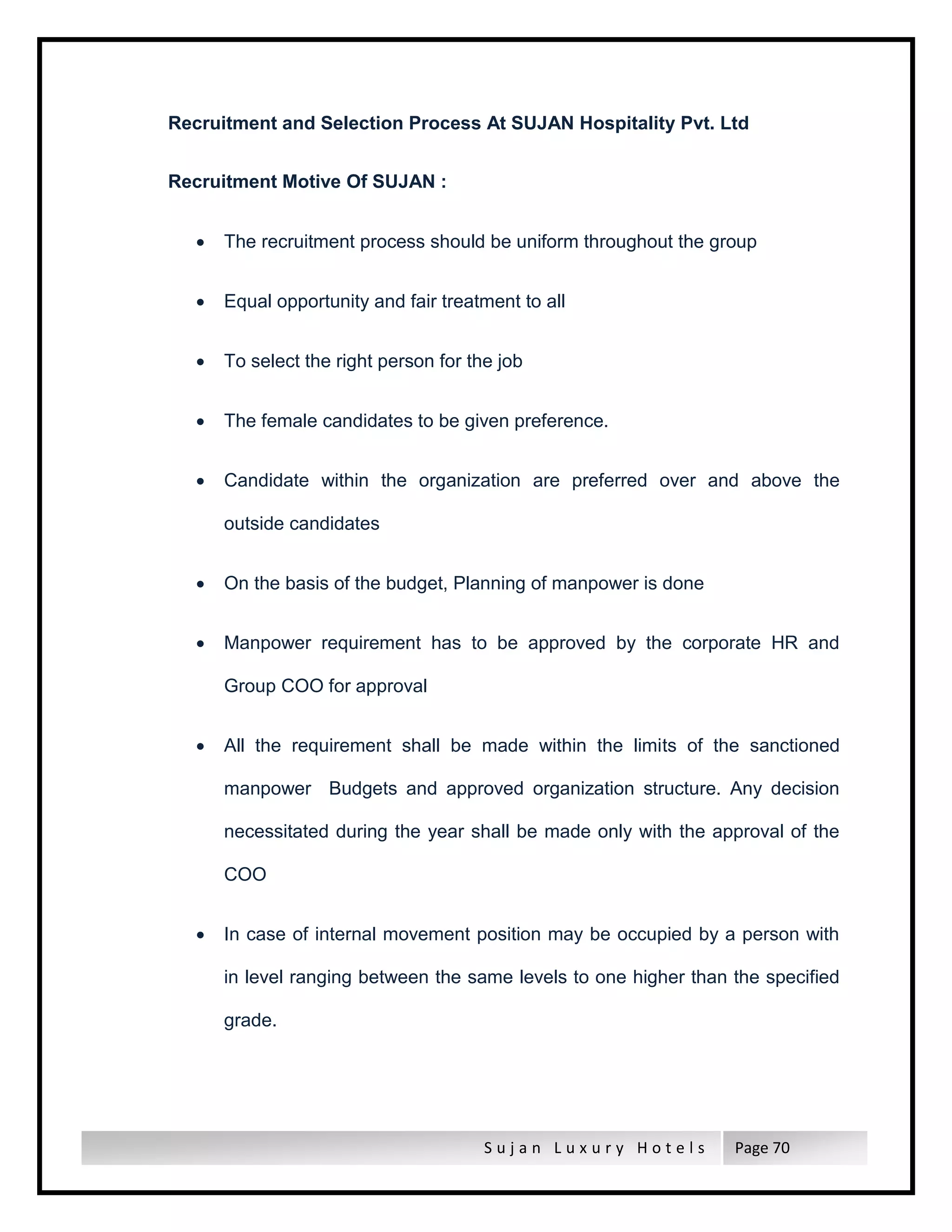 S u j a n L u x u r y H o t e l s Page 70
Recruitment and Selection Process At SUJAN Hospitality Pvt. Ltd
Recruitment Motive Of SUJAN :
 The recruitment process should be uniform throughout the group
 Equal opportunity and fair treatment to all
 To select the right person for the job
 The female candidates to be given preference.
 Candidate within the organization are preferred over and above the
outside candidates
 On the basis of the budget, Planning of manpower is done
 Manpower requirement has to be approved by the corporate HR and
Group COO for approval
 All the requirement shall be made within the limits of the sanctioned
manpower Budgets and approved organization structure. Any decision
necessitated during the year shall be made only with the approval of the
COO
 In case of internal movement position may be occupied by a person with
in level ranging between the same levels to one higher than the specified
grade.
 
