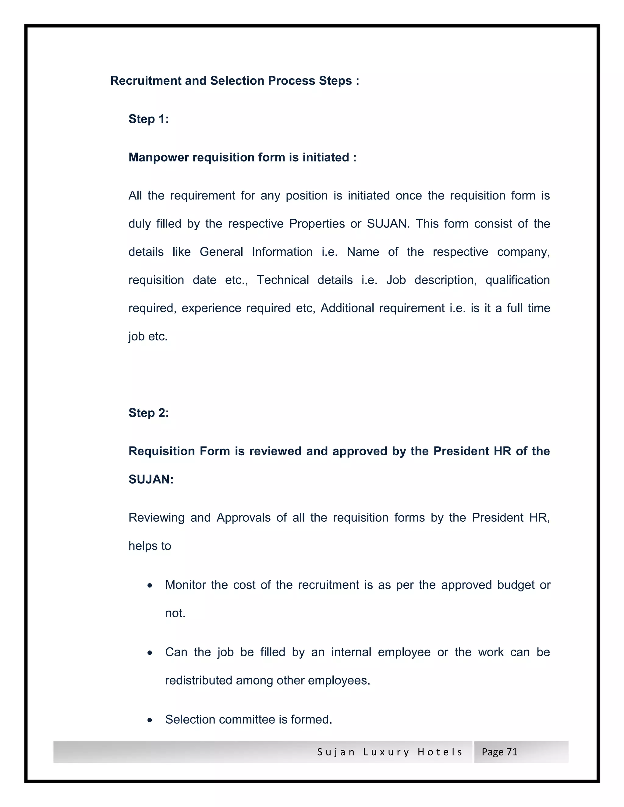 S u j a n L u x u r y H o t e l s Page 71
Recruitment and Selection Process Steps :
Step 1:
Manpower requisition form is initiated :
All the requirement for any position is initiated once the requisition form is
duly filled by the respective Properties or SUJAN. This form consist of the
details like General Information i.e. Name of the respective company,
requisition date etc., Technical details i.e. Job description, qualification
required, experience required etc, Additional requirement i.e. is it a full time
job etc.
Step 2:
Requisition Form is reviewed and approved by the President HR of the
SUJAN:
Reviewing and Approvals of all the requisition forms by the President HR,
helps to
 Monitor the cost of the recruitment is as per the approved budget or
not.
 Can the job be filled by an internal employee or the work can be
redistributed among other employees.
 Selection committee is formed.
 