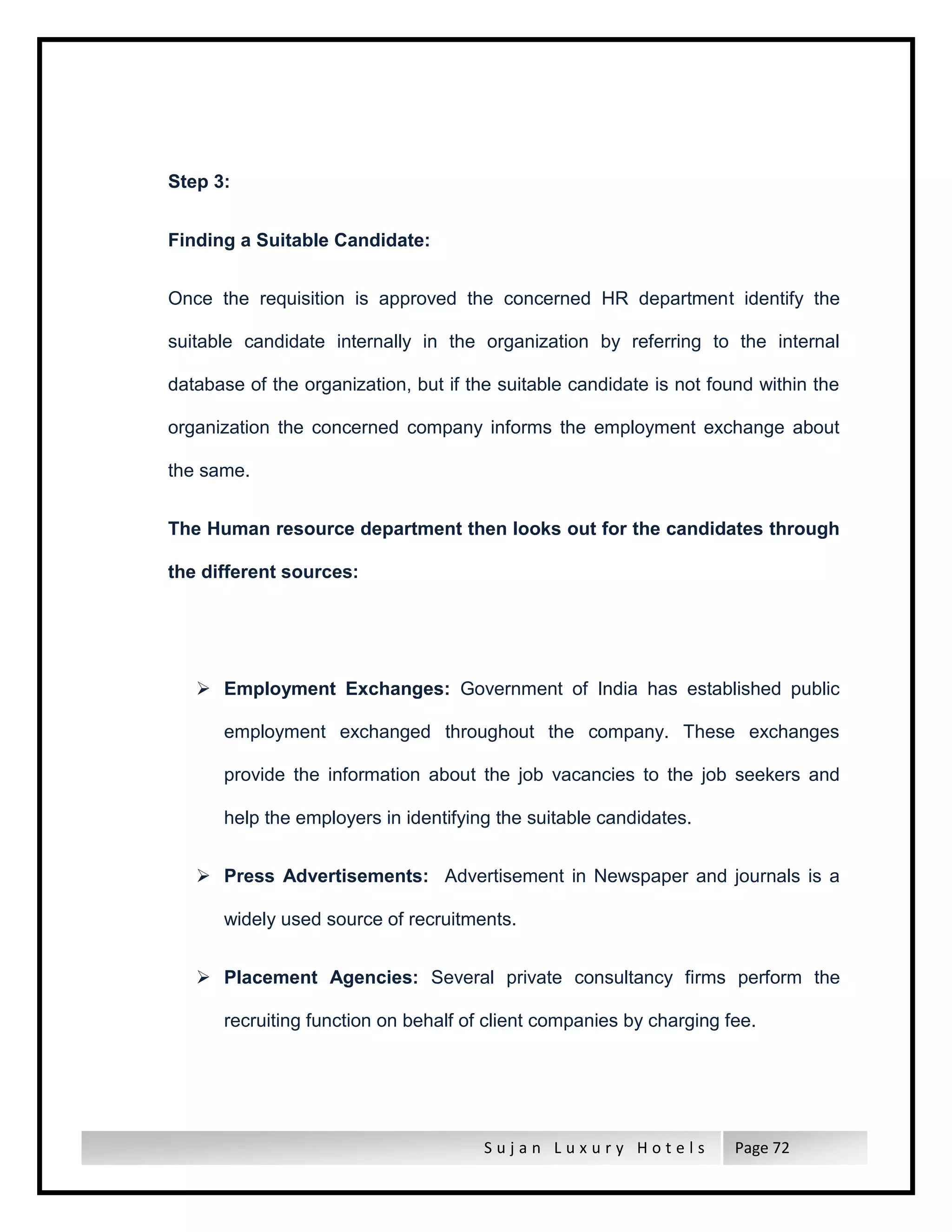 S u j a n L u x u r y H o t e l s Page 72
Step 3:
Finding a Suitable Candidate:
Once the requisition is approved the concerned HR department identify the
suitable candidate internally in the organization by referring to the internal
database of the organization, but if the suitable candidate is not found within the
organization the concerned company informs the employment exchange about
the same.
The Human resource department then looks out for the candidates through
the different sources:
 Employment Exchanges: Government of India has established public
employment exchanged throughout the company. These exchanges
provide the information about the job vacancies to the job seekers and
help the employers in identifying the suitable candidates.
 Press Advertisements: Advertisement in Newspaper and journals is a
widely used source of recruitments.
 Placement Agencies: Several private consultancy firms perform the
recruiting function on behalf of client companies by charging fee.
 