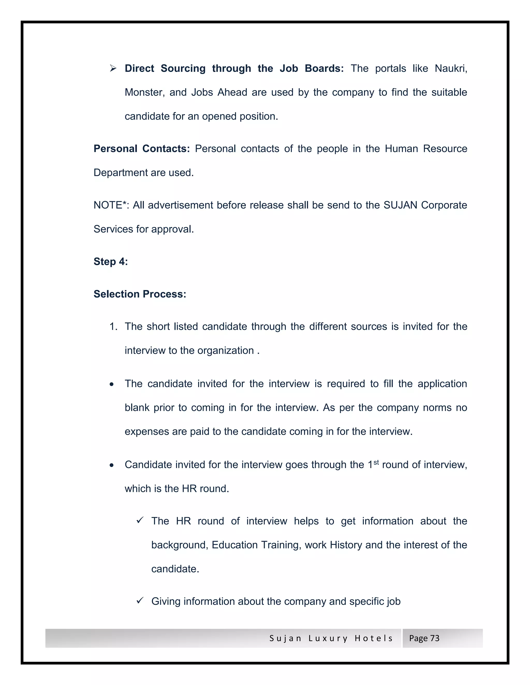 S u j a n L u x u r y H o t e l s Page 73
 Direct Sourcing through the Job Boards: The portals like Naukri,
Monster, and Jobs Ahead are used by the company to find the suitable
candidate for an opened position.
Personal Contacts: Personal contacts of the people in the Human Resource
Department are used.
NOTE*: All advertisement before release shall be send to the SUJAN Corporate
Services for approval.
Step 4:
Selection Process:
1. The short listed candidate through the different sources is invited for the
interview to the organization .
 The candidate invited for the interview is required to fill the application
blank prior to coming in for the interview. As per the company norms no
expenses are paid to the candidate coming in for the interview.
 Candidate invited for the interview goes through the 1st round of interview,
which is the HR round.
 The HR round of interview helps to get information about the
background, Education Training, work History and the interest of the
candidate.
 Giving information about the company and specific job
 