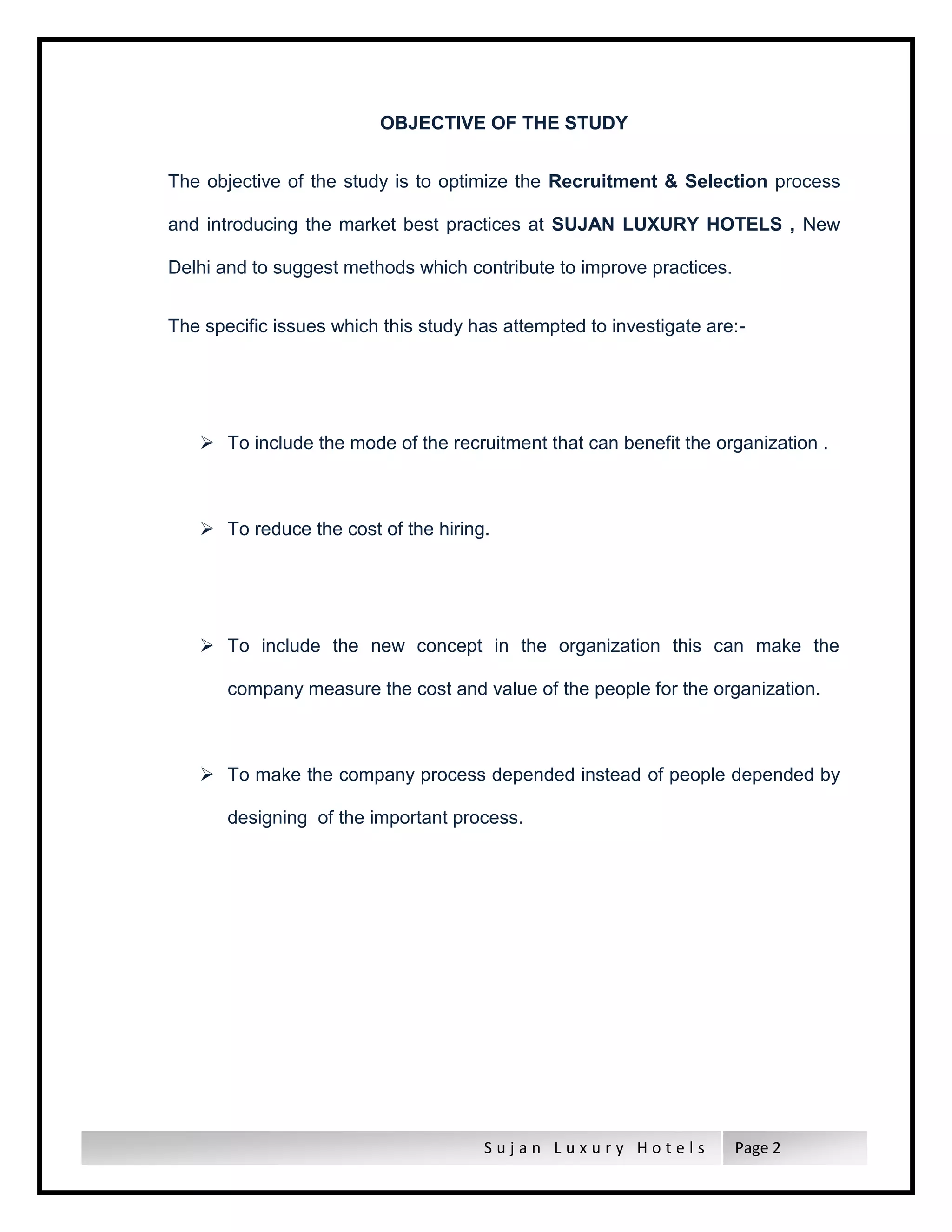 S u j a n L u x u r y H o t e l s Page 2
OBJECTIVE OF THE STUDY
The objective of the study is to optimize the Recruitment & Selection process
and introducing the market best practices at SUJAN LUXURY HOTELS , New
Delhi and to suggest methods which contribute to improve practices.
The specific issues which this study has attempted to investigate are:-
 To include the mode of the recruitment that can benefit the organization .
 To reduce the cost of the hiring.
 To include the new concept in the organization this can make the
company measure the cost and value of the people for the organization.
 To make the company process depended instead of people depended by
designing of the important process.
 