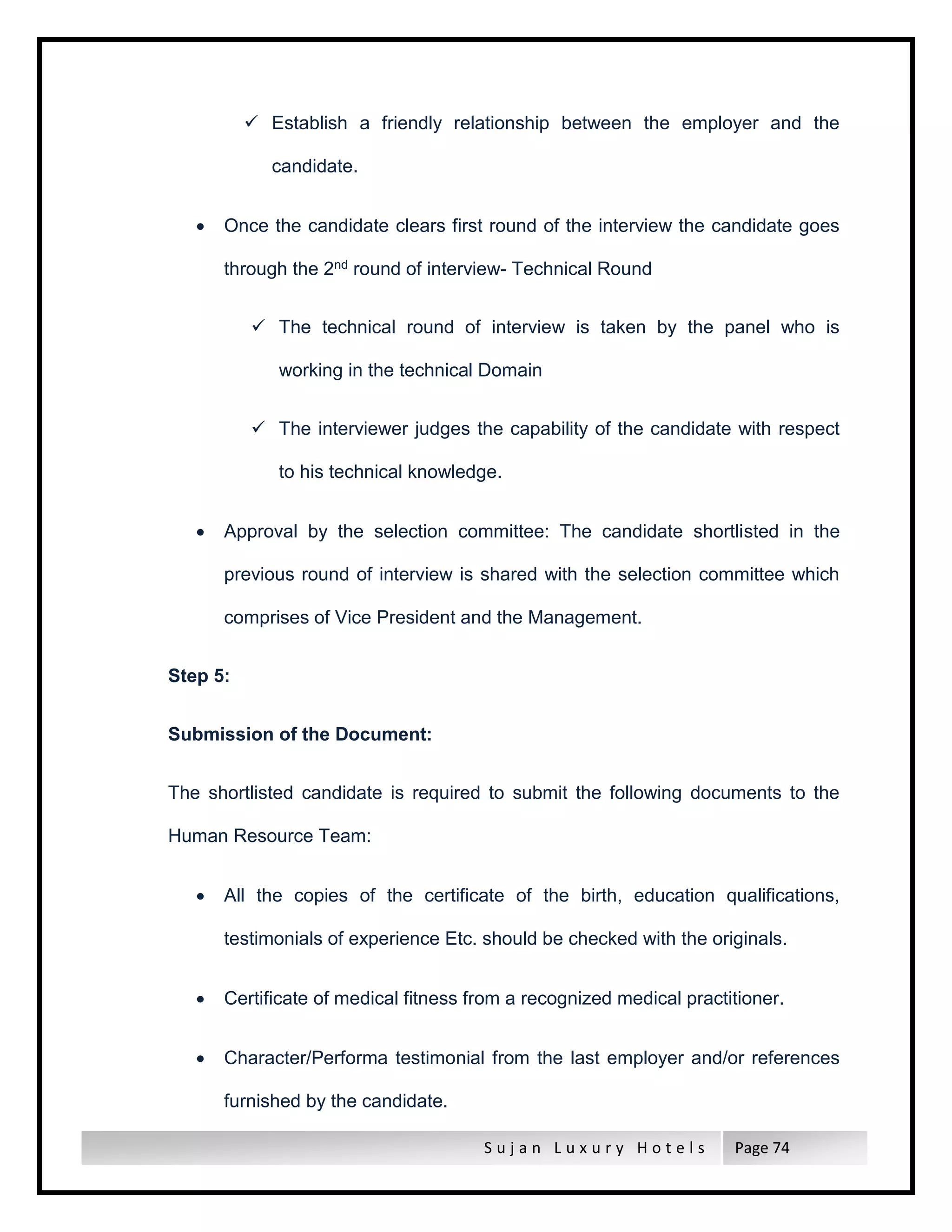 S u j a n L u x u r y H o t e l s Page 74
 Establish a friendly relationship between the employer and the
candidate.
 Once the candidate clears first round of the interview the candidate goes
through the 2nd round of interview- Technical Round
 The technical round of interview is taken by the panel who is
working in the technical Domain
 The interviewer judges the capability of the candidate with respect
to his technical knowledge.
 Approval by the selection committee: The candidate shortlisted in the
previous round of interview is shared with the selection committee which
comprises of Vice President and the Management.
Step 5:
Submission of the Document:
The shortlisted candidate is required to submit the following documents to the
Human Resource Team:
 All the copies of the certificate of the birth, education qualifications,
testimonials of experience Etc. should be checked with the originals.
 Certificate of medical fitness from a recognized medical practitioner.
 Character/Performa testimonial from the last employer and/or references
furnished by the candidate.
 