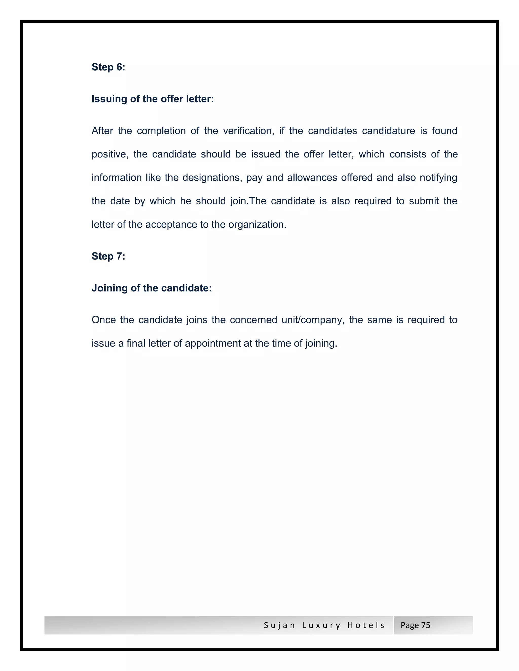 S u j a n L u x u r y H o t e l s Page 75
Step 6:
Issuing of the offer letter:
After the completion of the verification, if the candidates candidature is found
positive, the candidate should be issued the offer letter, which consists of the
information like the designations, pay and allowances offered and also notifying
the date by which he should join.The candidate is also required to submit the
letter of the acceptance to the organization.
Step 7:
Joining of the candidate:
Once the candidate joins the concerned unit/company, the same is required to
issue a final letter of appointment at the time of joining.
 