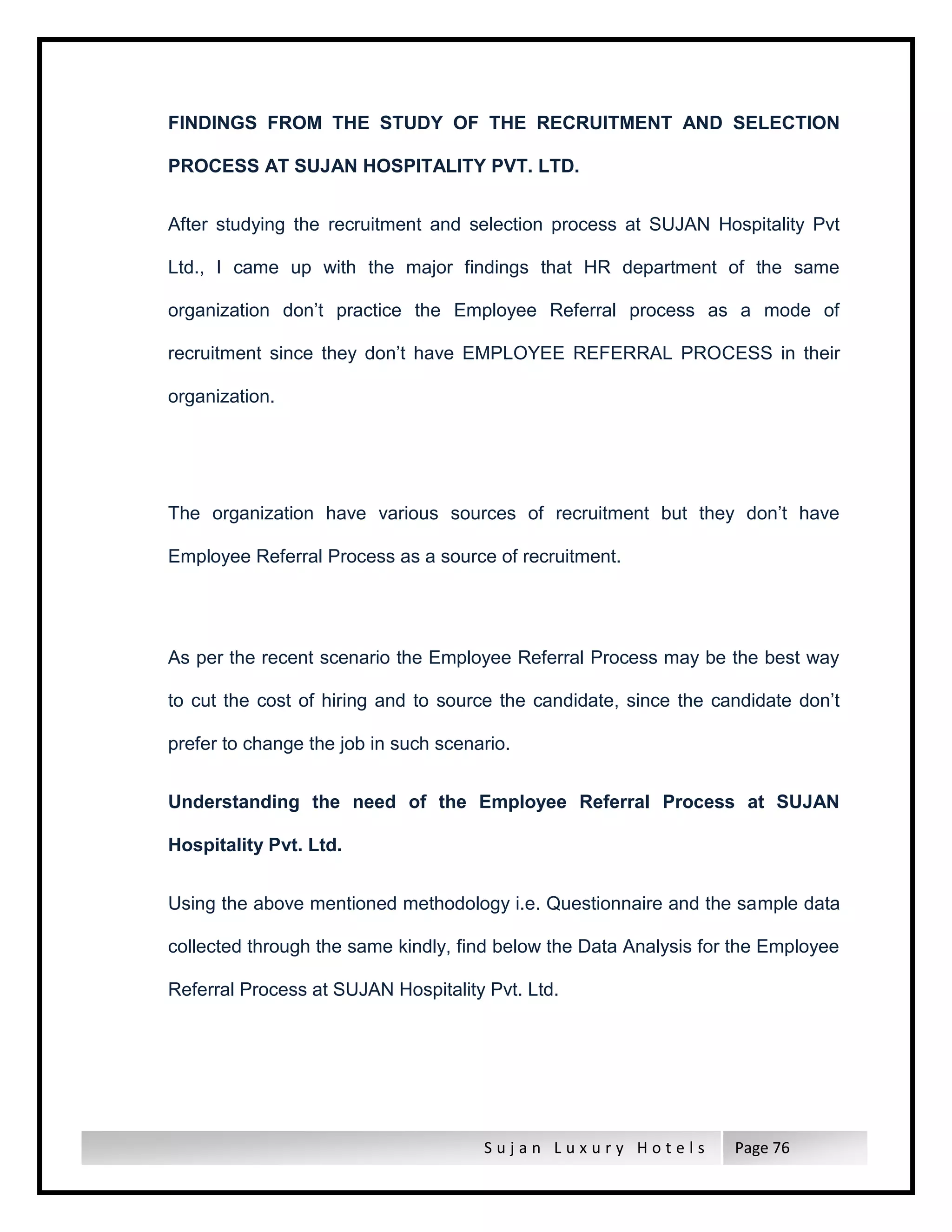 S u j a n L u x u r y H o t e l s Page 76
FINDINGS FROM THE STUDY OF THE RECRUITMENT AND SELECTION
PROCESS AT SUJAN HOSPITALITY PVT. LTD.
After studying the recruitment and selection process at SUJAN Hospitality Pvt
Ltd., I came up with the major findings that HR department of the same
organization don’t practice the Employee Referral process as a mode of
recruitment since they don’t have EMPLOYEE REFERRAL PROCESS in their
organization.
The organization have various sources of recruitment but they don’t have
Employee Referral Process as a source of recruitment.
As per the recent scenario the Employee Referral Process may be the best way
to cut the cost of hiring and to source the candidate, since the candidate don’t
prefer to change the job in such scenario.
Understanding the need of the Employee Referral Process at SUJAN
Hospitality Pvt. Ltd.
Using the above mentioned methodology i.e. Questionnaire and the sample data
collected through the same kindly, find below the Data Analysis for the Employee
Referral Process at SUJAN Hospitality Pvt. Ltd.
 