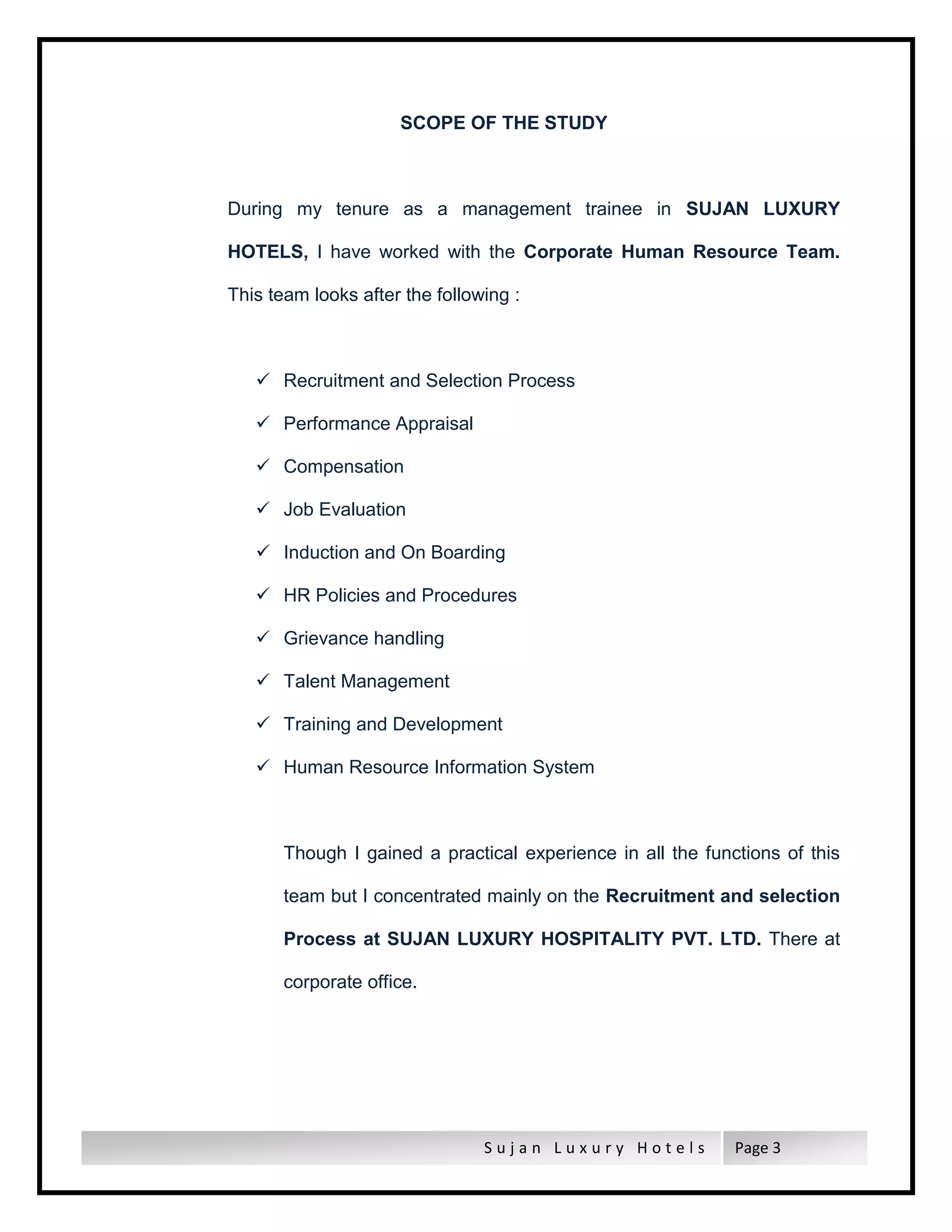 S u j a n L u x u r y H o t e l s Page 3
SCOPE OF THE STUDY
During my tenure as a management trainee in SUJAN LUXURY
HOTELS, I have worked with the Corporate Human Resource Team.
This team looks after the following :
 Recruitment and Selection Process
 Performance Appraisal
 Compensation
 Job Evaluation
 Induction and On Boarding
 HR Policies and Procedures
 Grievance handling
 Talent Management
 Training and Development
 Human Resource Information System
Though I gained a practical experience in all the functions of this
team but I concentrated mainly on the Recruitment and selection
Process at SUJAN LUXURY HOSPITALITY PVT. LTD. There at
corporate office.
 