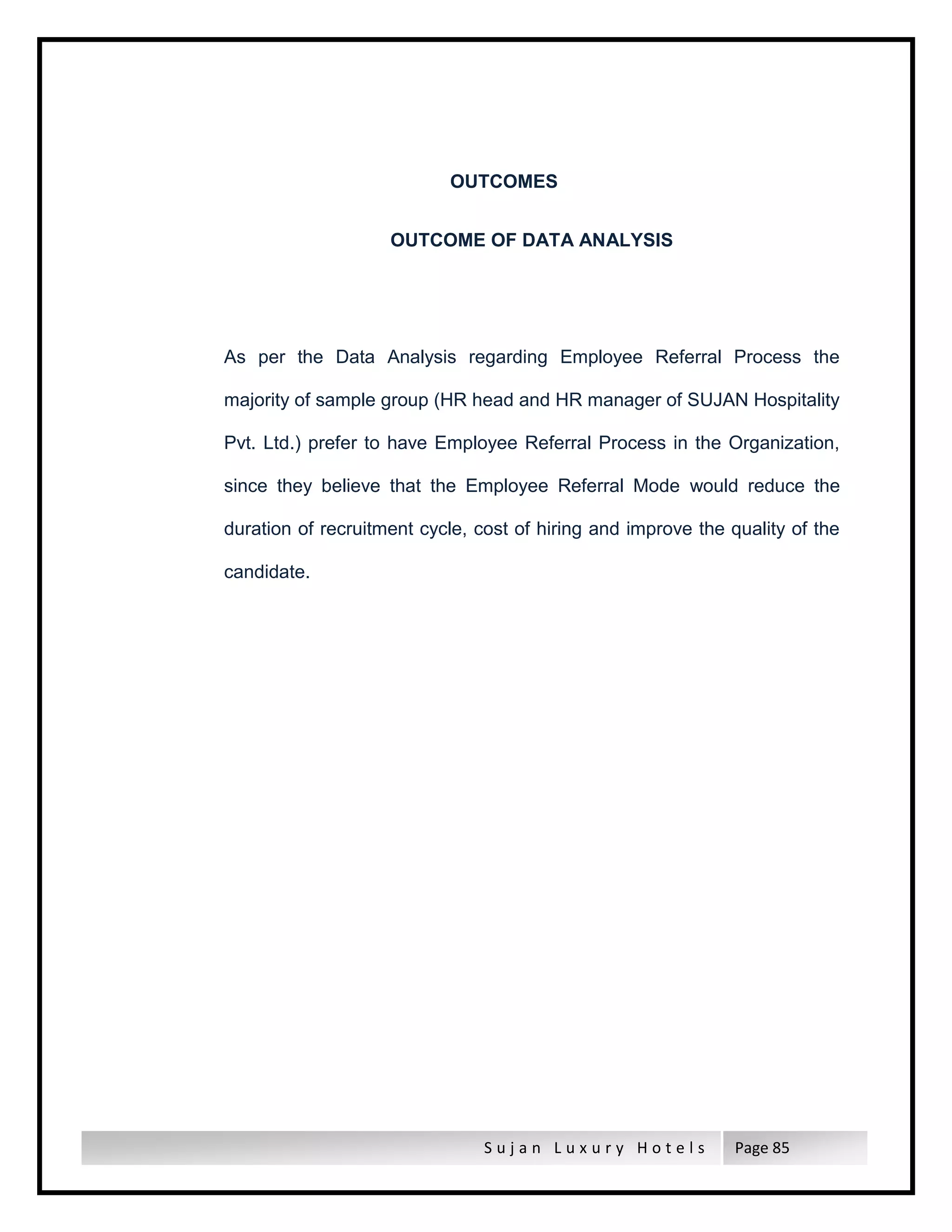 S u j a n L u x u r y H o t e l s Page 85
OUTCOMES
OUTCOME OF DATA ANALYSIS
As per the Data Analysis regarding Employee Referral Process the
majority of sample group (HR head and HR manager of SUJAN Hospitality
Pvt. Ltd.) prefer to have Employee Referral Process in the Organization,
since they believe that the Employee Referral Mode would reduce the
duration of recruitment cycle, cost of hiring and improve the quality of the
candidate.
 