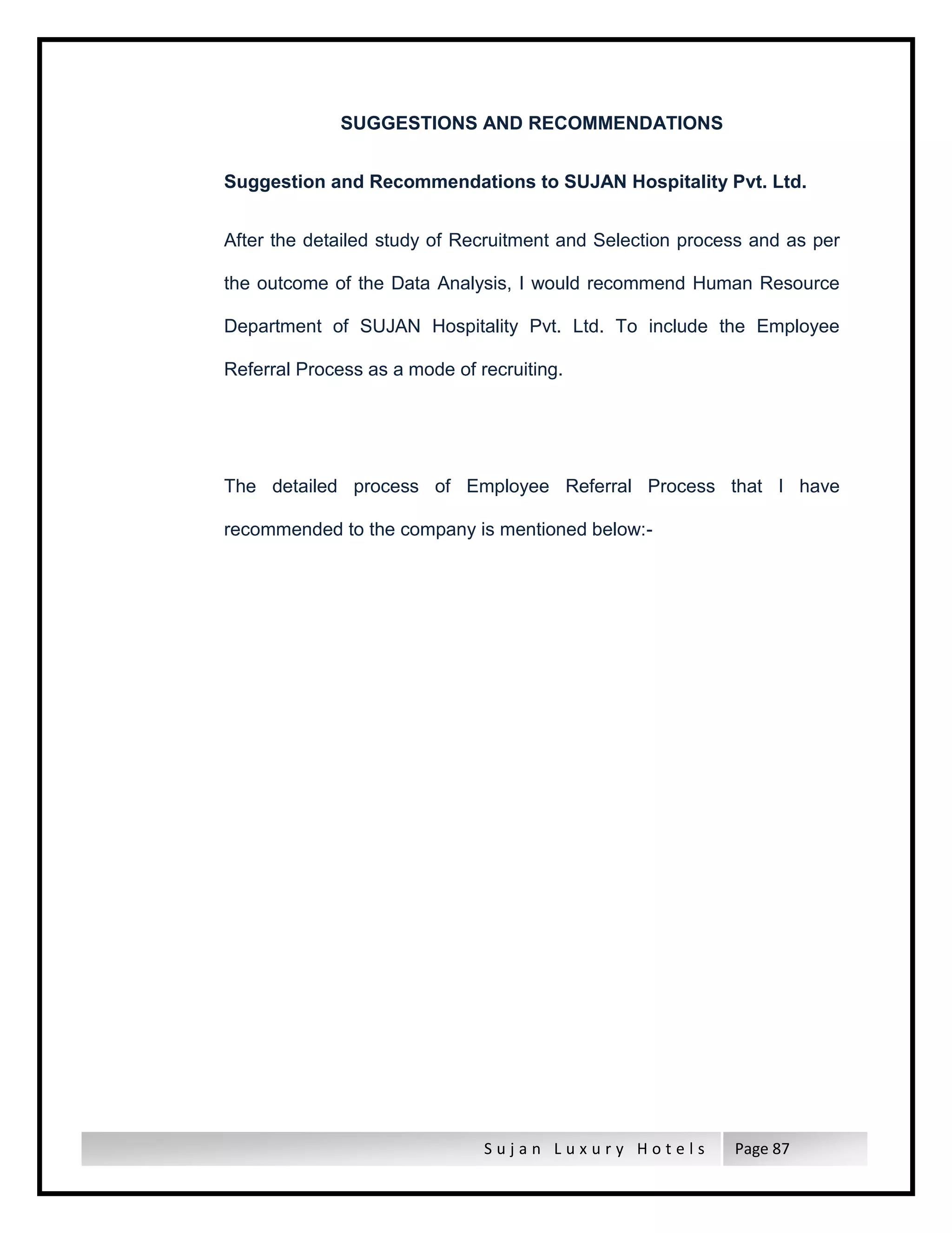 S u j a n L u x u r y H o t e l s Page 87
SUGGESTIONS AND RECOMMENDATIONS
Suggestion and Recommendations to SUJAN Hospitality Pvt. Ltd.
After the detailed study of Recruitment and Selection process and as per
the outcome of the Data Analysis, I would recommend Human Resource
Department of SUJAN Hospitality Pvt. Ltd. To include the Employee
Referral Process as a mode of recruiting.
The detailed process of Employee Referral Process that I have
recommended to the company is mentioned below:-
 