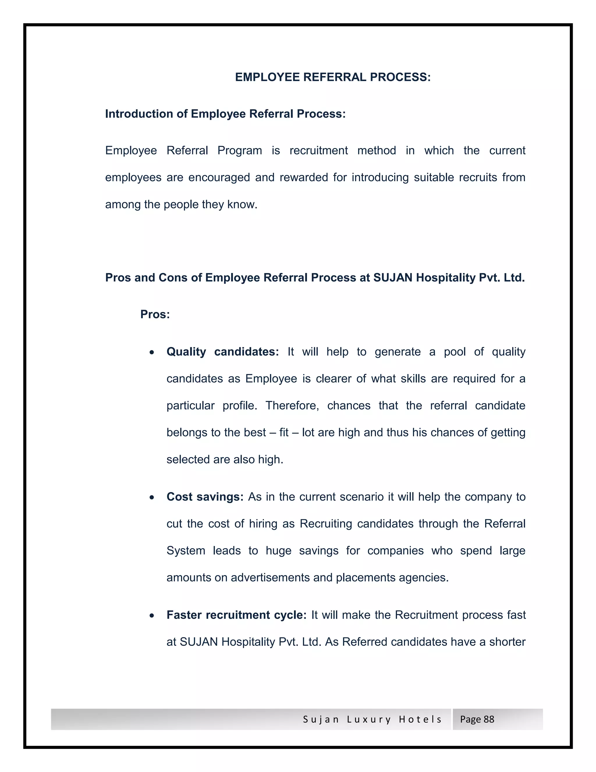 S u j a n L u x u r y H o t e l s Page 88
EMPLOYEE REFERRAL PROCESS:
Introduction of Employee Referral Process:
Employee Referral Program is recruitment method in which the current
employees are encouraged and rewarded for introducing suitable recruits from
among the people they know.
Pros and Cons of Employee Referral Process at SUJAN Hospitality Pvt. Ltd.
Pros:
 Quality candidates: It will help to generate a pool of quality
candidates as Employee is clearer of what skills are required for a
particular profile. Therefore, chances that the referral candidate
belongs to the best – fit – lot are high and thus his chances of getting
selected are also high.
 Cost savings: As in the current scenario it will help the company to
cut the cost of hiring as Recruiting candidates through the Referral
System leads to huge savings for companies who spend large
amounts on advertisements and placements agencies.
 Faster recruitment cycle: It will make the Recruitment process fast
at SUJAN Hospitality Pvt. Ltd. As Referred candidates have a shorter
 